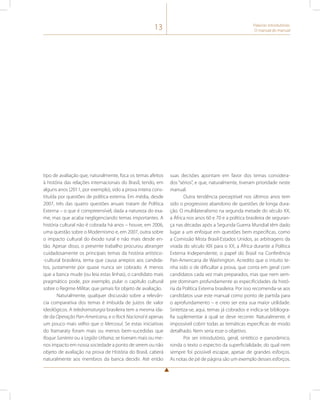 13 Palavras introdutórias: 
O manual do manual 
tipo de avaliação que, naturalmente, foca os temas afeitos 
à história das relações internacionais do Brasil, tendo, em 
alguns anos (2011, por exemplo), sido a prova inteira cons-tituída 
por questões de política externa. Em média, desde 
2007, três das quatro questões anuais tratam de Política 
Externa – o que é compreensível, dada a natureza do exa-me, 
mas que acaba negligenciando temas importantes. A 
história cultural não é cobrada há anos – houve, em 2006, 
uma questão sobre o Modernismo e, em 2007, outra sobre 
o impacto cultural do êxodo rural e não mais desde en-tão. 
Apesar disso, o presente trabalho procurou abranger 
cuidadosamente os principais temas da história artístico- 
-cultural brasileira, tema que causa arrepios aos candida-tos, 
justamente por quase nunca ser cobrado. A menos 
que a banca mude (ou leia estas linhas), o candidato mais 
pragmático pode, por exemplo, pular o capítulo cultural 
sobre o Regime Militar, que jamais foi objeto de avaliação. 
Naturalmente, qualquer discussão sobre a relevân-cia 
comparativa dos temas é imbuída de juízos de valor 
ideológicos. A teledramaturgia brasileira tem a mesma ida-de 
da Operação Pan-Americana, e o Rock Nacional é apenas 
um pouco mais velho que o Mercosul. Se estas iniciativas 
do Itamaraty foram mais ou menos bem-sucedidas que 
Roque Santeiro ou a Legião Urbana, se tiveram mais ou me-nos 
impacto em nossa sociedade a ponto de serem ou não 
objeto de avaliação na prova de História do Brasil, caberá 
naturalmente aos membros da banca decidir. Até então 
suas decisões apontam em favor dos temas considera-dos 
“sérios”, e que, naturalmente, tiveram prioridade neste 
manual. 
Outra tendência perceptível nos últimos anos tem 
sido o progressivo abandono de questões de longa dura-ção. 
O multilateralismo na segunda metade do século XX, 
a África nos anos 60 e 70 e a política brasileira de seguran-ça 
nas décadas após a Segunda Guerra Mundial têm dado 
lugar a um enfoque em questões bem específicas, como 
a Comissão Mista Brasil-Estados Unidos, as arbitragens da 
virada do século XIX para o XX, a África durante a Política 
Externa Independente, o papel do Brasil na Conferência 
Pan-Americana de Washington. Acredito que o intuito te-nha 
sido o de dificultar a prova, que conta em geral com 
candidatos cada vez mais preparados, mas que nem sem-pre 
dominam profundamente as especificidades da histó-ria 
da Política Externa brasileira. Por isso recomenda-se aos 
candidatos usar este manual como ponto de partida para 
o aprofundamento – e creio ser esta sua maior utilidade. 
Sintetiza-se, aqui, temas já cobrados e indica-se bibliogra-fia 
suplementar à qual se deve recorrer. Naturalmente, é 
impossível cobrir todas as temáticas específicas de modo 
detalhado. Nem seria esse o objetivo. 
Por ser introdutório, geral, sintético e panorâmico, 
ronda o texto o espectro da superficialidade, do qual nem 
sempre foi possível escapar, apesar de grandes esforços. 
As notas de pé de página são um exemplo desses esforços. 
 