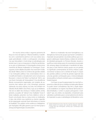História do Brasil 130 
Em resumo, temos então o seguinte panorama de 
forças no início da regência: 1) liberais brasileiros, insatisfei-tos 
com o autoritarismo petrino e com seus áulicos (acu-sação 
generalizada a todos os portugueses corcundas), 
mas que não podiam ir muito longe na radicalização, pois 
temiam que o caos se instaurasse e o Brasil se jacobinizas-se 
ou, pior, se haitianizasse. A historiografia convencionou 
chamá-los de “liberais moderados” ou “chimangos”; 2) por-tugueses, 
recém-alijados do poder, mas muito bem instala-dos 
desde 1808 ou antes no comércio das grandes cidades 
e nas instituições políticas mais conservadoras (isto é, o 
Conselho de Estado e o Senado), bem como na burocracia. 
Buscavam o retorno de Pedro I ao Brasil até 1834 e, por 
isso, foram chamados de “restauradores”; 3) as dissidências 
liberais, escassamente organizadas, com projetos de au-tonomia 
mais radicais que o dos chimangos, presentes 
sobretudo nas zonas urbanas, na Corte, mas também em 
Salvador, Recife, Belém, Ouro Preto, e que, ao se rebelarem, 
não raro se valiam dos mestiços e mulatos pobres, sendo, 
portanto, acusados de “radicais” e/ou “exaltados”. Esses li-berais 
exaltados, presentes nos livros didáticos como se 
fossem uma facção clara ou coesa contra os moderados, 
é claro, não tinham essa coerência ou mesmo capacida-de 
de organização nacional. Quem alcunharia a si mesmo 
de “exaltado”? Seu próprio nome evidencia a deslegitima-ção 
impingida a eles pelo governo, que via nesse grupo a 
ameaça da fragmentação e da desordem. 
Mesmo os moderados não eram homogêneos, e as 
divergências internas dos grupos que haviam combatido o 
imperador são perceptíveis nas prisões políticas que se se-guiram 
à abdicação. Cipriano Barata, o redator do Sentinela 
da Liberdade perseguido no Primeiro Reinado, durante o 
qual ficou muito tempo preso, foi novamente encarcerado 
três semanas depois da abdicação e transferido de Salva-dor 
para a Corte. Nenhum desses grupos era um partido 
no significado contemporâneo do termo, embora a pala-vra 
existisse na época com o sentido de facção. A criação 
dos partidos políticos ao final do período regencial será 
uma das grandes contribuições para a institucionalização 
da luta política no Brasil e, também para a consolidação do 
Estado Imperial. 
Com base no que foi apresentado, fica mais fácil su-perarmos 
a ideia de que as medidas tomadas pelos liberais 
no poder seriam contraditórias. Elas têm o duplo objeti-vo 
de estabelecer um regime mais liberal, “democrático” e 
descentralizado, e conter os grupos portugueses e exal-tados82 
que, ora unidos, ora separados, conspiravam para 
radicalizar os pêndulos para o conservadorismo do retorno 
do imperador ou para a radicalização do liberalismo rumo 
82 Sempre lembrando que não se trata de um grupo coeso e/ou organizado, 
embora tratá-los em conjunto sob a alcunha de exaltados, como, aliás, 
é sempre feito pela historiografia, contribua para a perpetuação desse 
entendimento. 
 