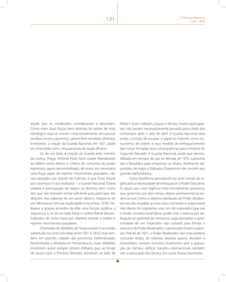 131 O Período Regencial 
(1831-1840) 
àquilo que os moderados consideravam a desordem. 
Como eram duas forças bem distintas do ponto de vista 
ideológico (que se uniram, conjunturalmente, em poucas 
revoltas contra o governo), cabiam-lhes remédios distintos. 
Entretanto, a criação da Guarda Nacional, em 1831, pode 
ser entendida como uma panaceia de dupla eficácia. 
Se, de um lado, a criação da Guarda pelo ministro 
da Justiça, Diogo Antônio Feijó, teria caráter liberalizante 
ao definir como eletivo o critério de comando do poder 
repressivo, agora descentralizado, de outro, era necessária 
uma força capaz de reprimir movimentos populares, não 
raro apoiados por setores do Exército, e que fosse imune 
aos caramurus e aos exaltados – a Guarda Nacional. Estava 
vedada a participação de negros ou libertos, bem como 
dos que não tivessem renda suficiente para participar das 
eleições. Nas palavras de um autor clássico, tratava-se de 
um “Minotauro” em sua duplicidade (Uricochea, 1978). De-legava 
a grupos privados da elite uma função pública: a 
segurança; e, se de um lado havia o caráter liberal descen-tralizador, 
de outro havia por objetivo manter a ordem e 
reprimir movimentos populares. 
Chamadas de rebeliões de “tropa e povo” e ocorridas 
sobretudo na Corte (seis delas entre 1831 e 1832), mas tam-bém 
em grandes cidades das províncias (Setembrizada, 
Novembrada e Abrilada em Pernambuco), essas rebeliões 
envolviam quase sempre setores militares que, ao longo 
de quase todo o Primeiro Reinado, estiveram ao lado de 
Pedro I. Esses militares, praças e oficiais, muitos portugue-ses, 
não haviam necessariamente passado para o lado dos 
chimangos após o sete de abril. A Guarda Nacional teria 
então a função de esvaziar o papel do Exército como ins-trumento 
de ordem, e essa medida de enfraquecimento 
das Forças Armadas teria consequências para a história do 
Segundo Reinado. A Guarda Nacional, ainda que desmo-bilizada 
em tempos de paz na década de 1870, subsistiria 
até a República para emprestar os títulos, facilmente ad-quiridos, 
de major a Policarpo Quaresma e de coronéis aos 
grandes latifundiários. 
Outra tendência perceptível nos anos iniciais da re-gência 
foi a necessidade de enfraquecer o Poder Executivo. 
A opção por uma regência trina (inicialmente provisória, 
que governou por dois meses, depois permanente) já evi-dencia 
isso. Como o objetivo declarado do Poder Modera-dor 
era dar respaldo ao Executivo, tornando-o responsável 
não diante do Legislativo, mas sim do imperador (que era 
o titular constitucional desse poder, mas o exercia por de-legação 
ao gabinete de ministros), urgia aproveitar a opor-tunidade 
de um imperador não coroado para limitar o 
exercício do Poder Moderador, cujas funções foram suspen-sas. 
Pela lei de 1831, o Poder Moderador não mais poderia 
conceder títulos de nobreza, declarar guerra, dissolver a 
Assembleia, nomear ministros livremente, sem a aprova-ção 
da Câmara, ratificar tratados internacionais também 
sem a aprovação da Câmara, em suma, ficava manietado. 
 