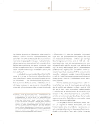 133 O Período Regencial 
(1831-1840) 
de medidas tão enfáticas. O liberalismo tinha limites. Por 
exemplo, o Senado, não muito surpreendentemente, não 
concordou com o fim da vitaliciedade dos senadores. Seria 
necessário um golpe parlamentar para mudar a Constitui-ção 
sem a anuência dos senadores. Seria necessário deso-bedecê- 
la abertamente, e não apenas contorná-la, como 
no caso da regência trina em 1831 e no golpe da maiorida-de 
em 1840. Os moderados, por moderados que eram, não 
iriam tão longe83. 
A solução de compromisso dos liberais foi o Ato Adi-cional 
de 1834 que, de fato, instituía o federalismo (com 
seus limites fiscais) e ia além: extinguia o Conselho de Esta-do; 
transformava a Corte em município neutro, desvincu-lado 
da província do Rio de Janeiro; e estabelecia uma re-gência 
que passaria a ser una doravante. A vitória de Feijó, 
manchado pela tentativa de golpe contra a Constituição 
83 Embora a solução de ruptura (golpe contra a Constituição) tenha sido 
tentada, houve, em 1832, uma demissão coletiva dos regentes, que serviria 
de preparatório para um golpe da Câmara – que se autoconverteria em 
Assembleia Nacional Constituinte – contra o Senado. O estopim da querela 
entre as casas se deu quando o Senado – notoriamente conservador – 
se colocou em oposição a Feijó quanto à demissão de José Bonifácio de 
Andrada e Silva como tutor do jovem imperador. Tratava de mais uma 
resistência aos ataques constantes que lhe eram feitos pela Câmara, entre 
eles o fim da vitaliciedade. O golpe de Estado acabou sendo abortado na 
Câmara, sobretudo graças à atuação de Honório Hermeto Carneiro Leão, 
que fez discurso desmobilizador defendendo a Constituição. Representava 
ele, além da cautela mineira, os grupos recalcitrantes em dar o passo de 
ilegalidade que, muito provavelmente, levaria à República. 
e o Senado em 1832, tinha dois significados. Em primeiro 
lugar, ainda que aparentemente uma regência una fosse 
uma medida de centralização, a verdade é que o avanço 
liberal teria prosseguimento a partir de 1835, sob a lide-rança 
daquele que havia sido seu maior executor nos anos 
após a abdicação: Feijó. Em segundo lugar, reafirmando a 
lógica de avanço liberal, naquela que foi a primeira eleição 
geral no Brasil, o Império viveria uma efêmera porém sig-nificativa 
“experiência republicana”. Afinal, em que regime 
se escolhe a cada quatro anos por meio de eleições gerais 
o chefe de Estado? Das monarquias eletivas medievais só 
restava mesmo a Santa Sé. O Brasil inovava em seu libera-lismo 
adaptado. 
Viriam as rebeliões provinciais, porém, e o caldo en-tornaria. 
Para boa parte da historiografia, a mudança do 
tipo de rebeliões que eclodiriam no Brasil a partir de 1834 
tem relação direta com o Ato Adicional. Tal interpretação 
é a mesma, aliás, de Bernardo Pereira de Vasconcelos, que 
se referia ao Ato Adicional como o “Ato da Anarquia”. Vas-concelos 
seria a figura principal daquilo que chamamos de 
regresso conservador. O pêndulo começava a voltar para a 
ordem em detrimento da liberdade. 
O que significou afinal o período do “avanço libe-ral”? 
Um conjunto de medidas liberalizantes, com seus 
limites impostos pelas circunstâncias específicas de um 
país escravista, de herança monárquica, que fora cimenta-da 
pela transmigração da Corte e pela força das instituições 
 