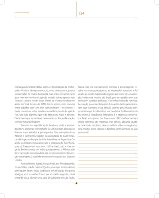História do Brasil 134 
monárquicas sedimentadas com a interiorização da metró-pole. 
As ideias de representação, voto, democracia, justiça 
social, todas de matriz iluminista, não eram consenso nem 
aqui nem em nenhum lugar do mundo (talvez apenas nos 
Estados Unidos, onde essas ideias se institucionalizaram 
ainda no final do século XVIII). Como vimos, nem mesmo 
entre aqueles que com elas concordavam – os liberais – 
havia consenso sobre qual era o melhor modo de aplicá- 
-las. Isso não significa que não tentaram. Aqui e alhures. 
Onde quer que se tentasse, no entanto, as forças da reação, 
como é natural, reagiam. 
Mesmo nas repúblicas da América, onde a escravi-dão 
tinha presença menos forte ou já havia sido abolida, os 
liberais eram exilados e perseguidos. São exemplos disso 
Alberdi e Sarmiento, fugidos da autocracia de Juan Rosas, 
caudilho portenho que se dizia federalista na Argentina. Ou 
ainda os liberais mexicanos sob a ditadura de Sant’Anna, 
que só floresceriam nos anos 1850 e 1860, sob a lideran-ça 
de Benito Juarez, um índio que governou o México sob 
forte oposição conservadora, até ser deposto por interven-ção 
estrangeira, à qual ele resistiu com o apoio dos Estados 
Unidos. 
Nosso Benito Juarez, Diogo Feijó, era filho bastardo. 
Na certidão, era de pais incógnitos, mas que todos sabiam 
bem quem eram. Virou padre por influência do tio que o 
abrigou sem reconhecê-lo e, ao ser eleito regente, nada 
tinha de seu, a não ser uma casa de subúrbio em São Paulo. 
Falava mal, era imensamente teimoso e intransigente, re-sistiu 
às cortes portuguesas, ao imperador autocrata e foi 
alçado ao posto máximo de regente por meio de uma elei-ção, 
inédita na história do Brasil, por ser geral e sem que 
existissem partidos políticos. Não tinha títulos de nobreza. 
Depois de governar dois anos, foi varrido tanto pela desor-dem 
que sucedeu à sua eleição quanto pela reação con-servadora 
que fez da ordem sua bandeira. Emblemático da 
luta entre o liberalismo federativo e o regresso conserva-dor, 
Feijó seria preso por Caxias em 1842, evidenciando a 
vitória definitiva do regresso, mas deixou alguma sauda-de. 
Machado de Assis, talvez a refletir sobre as regências, 
diria, muitos anos depois: “Liberdade, antes confusa do que 
nenhuma!”. 
 