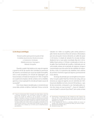 135 O Período Regencial 
(1831-1840) 
3.2 As forças centrífugas 
Panorama político geral quando da queda de Feijó. 
As rebeliões de primeira leva. Revoltas de escravos 
e o haitianismo. Cemiterada. 
Rebeliões provinciais. Cabanagem e 
Balaiada. Farroupilha. 
Quando o padre Feijó abdicou do cargo de regente, 
o governo do Rio de Janeiro não controlava as províncias 
do extremo sul do Brasil, por causa da revolta Farroupilha, 
nem o norte amazônico, em virtude da Cabanagem, que 
havia tomado a entrada do Amazonas em 1835. O regente 
era suspeito de simpatia e até de contatos com os rebeldes 
gaúchos, e essa suspeição foi uma das principais causas de 
sua queda84. 
Dois meses depois da abdicação, e certamente por 
causa dela, eclodiu na Bahia a Sabinada. Tomou conta de 
84 A fuga do revolucionário Bento Gonçalves da prisão baiana, onde fora 
encarcerado, precipitaria a crise que levaria à renúncia do regente. O 
governo foi acusado de colaborar ou de ser leniente. O ministro dos 
Negócios Estrangeiros, Francisco Gê Acayaba de Montezuma, em episódio 
que beira o cômico, leu, em defesa do governo, no plenário da Câmara, carta 
de Bento Gonçalves que eximia o governo de culpa em sua fuga recente. 
Tal inépcia política teve o efeito inverso ao desejado por Montezuma e foi 
suficiente para convencer os que ainda tinham dúvidas de que o governo 
tinha contato com os farrapos ou, no mínimo, que se empenhava pouco 
para debelá-los. 
Salvador em 1838 e se espalhou pelo sertão próximo e 
pelo interior da província (Feira de Santana e Vila da Barra 
por cerca de quatro meses), deixando um saldo de quase 
2 mil mortos. A cidade de Salvador foi cercada, bombar-deada 
do mar e, mais tarde, incendiada. Mais de 2 mil re-beldes 
foram presos e 18 foram condenados à morte ou 
às galés. Para José Murilo de Carvalho, a Sabinada, por ser 
uma revolta urbana, já no período do regresso, escapa à 
caracterização que esse autor faz das rebeliões de segun-da 
leva, rurais, e se aproxima das rebeliões mais urbanas 
do primeiro momento regencial. Vejamos primeiramente 
essas últimas. 
Ao longo do período que vai da regência trina provi-sória, 
no qual o padre Feijó fora ministro da Justiça, até sua 
renúncia ao cargo de regente uno em setembro de 1837, 
houve seis rebeliões na Corte, cinco em Pernambuco – que, 
de tão recorrentes, começaram a ser chamadas pelos no-mes 
dos meses em que ocorriam85 –, duas em Salvador86, 
uma no Ceará87 e uma em Ouro Preto88, sem contar as duas 
85 Setembrizada e Novembrada em 1831, Abrilada em 1832, Cabanos, que 
durou de 1832 a 1835, embrenhando-se pelo interior da província, e a 
Carneirada em 1834, liderada pela tropa sublevada de Recife que só seria 
debelada no ano seguinte. 
86 A Crise Federalista de 1832-33 e a dramática rebelião de escravos em 
Salvador, 1835, conhecida como Revolta dos Malês, que veremos a seguir. 
87 Revolta de Pinto Madeira, 1831-2. 
88 Revolta da Fumaça, 1833. 
 