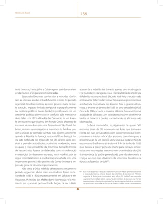 História do Brasil 136 
mais famosas, Farroupilha e Cabanagem, que demorariam 
ainda muitos anos para serem sufocadas. 
Essas rebeliões mais conhecidas e relatadas não fo-ram 
as únicas a assolar o Brasil durante o início do período 
regencial. Revoltas insólitas, às vezes pouco críveis, de cur-ta 
duração, impacto limitado temporal e geograficamente 
ou motivos políticos banais também proliferaram em um 
ambiente político permissivo e confuso. Vale mencionar 
duas delas: em 1833, a Revolta das Carrancas foi um levan-te 
de escravos que ocorreu em Minas Gerais. Dezenas de 
escravos se revoltam em uma fazenda em São Tomé das 
Letras, matam os empregados e membros da família e pas-sam 
a atacar as fazendas vizinhas. Isso ocorre justamente 
quando a Revolta da Fumaça, na capital Ouro Preto, já ha-via 
sido debelada por tropas do Rio de Janeiro, após des-tituir 
e prender autoridades provinciais moderadas, entre 
os quais o vice-presidente da província, Bernardo Pereira 
de Vasconcelos. Apesar de debelada, com a condenação 
e execução de dezessete escravos, essa rebelião, por se 
seguir imediatamente à revolta liberal exaltada, em uma 
importante província tão próxima da Corte, favorece a im-pressão 
geral de desordem permanente. 
Não seria a única rebelião de escravos a ocorrer no 
período regencial. Muito mais assustadores foram os le-vantes 
de 1835 e 1838, respectivamente em Salvador e em 
Vassouras. A Revolta dos Malês é bem conhecida. Foi o mo-mento 
em que mais perto o Brasil chegou de ser o Haiti, 
apesar de a rebelião ter durado apenas uma madrugada. 
Foi muito bem planejada, e sua principal obra de referência 
é Rebelião escrava no Brasil, de João José Reis, criticado pelo 
embaixador Alberto da Costa e Silva apenas por minimizar 
a influência muçulmana no levante. Para o grande africa-nista, 
o levante de janeiro de 1835 foi uma verdadeira jihad. 
Cerca de 600 escravos, a maioria islâmica, tentaram tomar 
a cidade de Salvador, com o objetivo provável de eliminar 
todos os brancos e pardos, escravizando os africanos não 
islamizados. 
Embora controlados, o julgamento de quase 500 
escravos (mais de 70 morreram nas lutas que tomaram 
conta das ruas de Salvador), com depoimentos que com-provavam 
o intuito radical dos escravos, contribuiu para a 
disseminação de um pânico silencioso que cada senhor de 
escravos no Brasil sentia ao ir dormir. A lei de junho de 1835 
que passou a prever pena de morte para escravos envol-vidos 
em insurreições, mesmo sem unanimidade do júri, 
é sintomática da paúra generalizada que não demoraria a 
chegar ao eixo mais dinâmico da economia brasileira na 
época: as fazendas de café89. 
89 Esta visão de pânico e de que o haitianismo era um medo generalizado entre 
a população branca, antes e depois das rebeliões de escravos do Período 
regencial é fortemente contestada por Jeffrey D. Neddell que percebe 
quase nenhum debate sobre o assunto de rebeliões de escravos nas fontes 
parlamentares e mesmo nos jornais. Este autor argumenta que ao contrário 
do que ocorria no Caribe ou no sul do Estados Unidos, onde o absenteísmo 
 