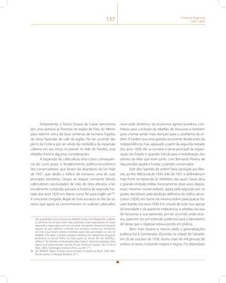 137 O Período Regencial 
(1831-1840) 
Onipresente, o futuro Duque de Caxias percorreria 
por uma semana as florestas da região de Paty do Alferes 
para reprimir cerca de duas centenas de escravos fugidos 
de várias fazendas de café da região. Por ter ocorrido tão 
perto da Corte e por ser ainda tão simbólica da expansão 
cafeeira em seu início incipiente no Vale do Paraíba, essa 
rebelião merece algumas considerações. 
A expansão da cafeicultura teria como consequên-cia 
de curto prazo o fortalecimento político-econômico 
dos conservadores, que fariam do abandono da Lei Feijó 
de 1831, que abolia o tráfico de escravos, uma de suas 
principais bandeiras. Graças ao ataque constante desses 
cafeicultores necessitados de mão de obra africana, a lei, 
inicialmente cumprida, passaria à história da segunda me-tade 
dos anos 1830 em diante como “lei para inglês ver”90. 
A crescente chegada, ilegal, de mais escravos ao Rio de Ja-neiro, 
que agora se concentravam no sudeste cafeicultor, 
dos proprietários era a norma e as rebeliões muito mais freqüentes, no Brasil. 
os senhores de escravos, bem mais presentes, eram especialistas em dosar 
repressão e negociação com seus escravos. Tal expertise deixava-os bastante 
seguros de que saberiam controlar seus escravos, mesmo em momentos 
de crise, e que teriam amplo e imediato apoio das autoridades no caso de 
rebelião. Este autor contesta a própria existência do haitianismo enquanto 
fenômeno no século XVIII e na maior parte do século XIX. Ver NEDDELL, 
Jeffrey D. The Abolition of the Brazilian Slave Trade in 1850: Historiography, Slave 
Agency and Statesmanship. Journal of Latin American Studies. Vol. 33, No. 4 
(Nov., 2001), Cambrigde University Press. pp. 681-711. 
90 Ver PARRON, Tâmis. A política da escravidão no Império do Brasil: 1826-1865. 
Rio de Janeiro: Civilização Brasileira, 2011. 
novo polo dinâmico da economia agrária brasileira, con-tribuiu 
para a eclosão da rebelião de Vassouras e também 
para chamar ainda mais atenção para o problema da or-dem. 
A “ordem” era uma questão recorrente desde antes da 
independência, mas, agravado a partir da segunda metade 
dos anos 1830, ele se tornaria o tema principal da organi-zação 
do Estado e questão fulcral para a mobilização dos 
setores da elite que iriam junto com Bernardo Pereira de 
Vasconcelos ajudar a fundar o partido conservador. 
Este dito “partido da ordem” faria oposição aos libe-rais, 
ao Ato Adicional de 1834, à lei de 1831 e defenderiam 
mão firme na repressão às rebeliões, das quais Caxias seria 
o grande símbolo militar. Ironicamente, doze anos depois, 
esses mesmos conservadores, agora pela segunda vez no 
poder, decidiriam pela abolição definitiva do tráfico de es-cravos 
(1850), em nome da mesma ordem pela qual se ha-viam 
batido nos anos 1830. Em virtude de tudo isso, apesar 
da brevidade e da aparente irrelevância, a rebelião escrava 
de Vassouras e sua repressão, por ter ocorrido onde ocor-reu, 
parecem ser um estímulo poderoso para o laboratório 
de ideias que o regresso estava pondo em prática. 
Bem mais bizarra e menos dada a generalizações 
políticas foi a Cemiterada. Ocorrida na cidade de Salvador 
em 26 de outubro de 1836, reuniu mais de mil pessoas de 
ambos os sexos, incluindo negros e negras. Foi depredado 
 