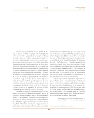 139 O Período Regencial 
(1831-1840) 
No Pará, o que inicialmente era um conflito de fac-ções 
se tornou, em 1835, um amplo movimento popular 
– de negros e índios –, capaz de tomar a capital, Belém, e 
controlar o governo, matando brancos que, para sobrevi-ver, 
haviam fugido (cerca de nove mil) para navios de guer-ra 
estrangeiros ancorados no porto. O conflito se espalhou 
por toda a província, chegando a Manaus, no alto Amazo-nas. 
Apesar das tentativas de negociação com o governo e 
dos pedidos de anistia ao Rio de Janeiro, a cidade de Belém 
foi cercada pelo enviado do governo, o general Andreia, 
que recusou qualquer negociação e aumentou a escalada 
de violência. Eduardo Angelim, líder da rebelião, um jovem 
de 21 anos, foi forçado a fugir para a mata, transformando 
a resistência em guerrilha que duraria, mesmo depois da 
prisão de Angelim, até 1840, quando o governo do novo 
presidente, Bernardo de Sousa Franco, conseguiu da Corte 
a anistia geral. O saldo de mortos foi de 30 mil de ambos 
os lados, um quinto da população da província. A maior 
carnificina da história do país em todos os tempos. 
O padrão de repressão se repetiu no caso do Ma-ranhão. 
Um conflito inicialmente intraelite aos poucos se 
transforma em ampla rebelião popular em uma província 
periférica. Embora menos violenta que a Cabanagem, as-sustou 
por ser liderara por um escravo, Cosme. Tinha mais 
de 3 mil negros fugidos e juntou-se a um fazedor de ba-laios, 
Raimundo Gomes para tomar a segunda maior ci-dade 
da província, Caxias, que foi saqueada, causando a 
morte de mais de 200 habitantes que se haviam rendido 
aos rebeldes em agosto de 1839. No ápice da revolta os 
balaios chegaram a mobilizar mais de 11 mil homens. Em 
fevereiro de 1840, chega à província, nomeado pelo regen-te, 
Luís Alves de Lima e Silva, o futuro Duque de Caxias, que 
acumula a chefia das armas e a presidência da província. 
A repressão se inicia sendo muito bem-sucedida e forçan-do 
os rebeldes a fugirem para o Piauí, mas tal estratégia fra-cassa 
e mais de mil rebeldes são presos. Forçado a voltar ao 
Maranhão, Cosme pede condições a Caxias para se render, 
mas este nega. A cisão entre os grupos de homens livres 
e ex-escravos divide o movimento, e Cosme aprisiona Go-mes, 
tornando-se líder único do movimento93. 
A partir daí, começam as deserções, dispersões e fu-gas. 
Em homenagem à maioridade do imperador, Caxias 
oferece anistia e consegue a deposição das armas de gran-de 
parte dos chefes rebeldes. Cosme foi aprisionado, con-denado 
à morte e executado em 1842. Gomes, que fugira 
de Cosme, rendeu-se e foi exilado para São Paulo, morren-do 
no caminho. Em 1841, nomeado Barão de Caxias em 
homenagem à cidade que pacificara, entrega o governo a 
seu substituto, em 13 de maio, dizendo-lhe: 
Não existe hoje um só grupo de rebeldes armados, to-dos 
os chefes foram mortos, presos ou enviados para 
93 Para a Cabanagem e a Balaiada, ver Reis (2004). 
 