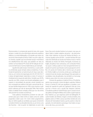 História do Brasil 14 
Desnecessárias à compreensão geral do texto, têm quase 
sempre o caráter de uma informação adicional, anedótica, 
reflexiva, ou ainda bibliográfica. Há aqueles que terão seu 
raciocínio interrompido ao lê-las. Pulem-nas sem culpa. Há, 
no entanto, aqueles que encontrarão função mnemônica 
nos detalhamentos das notas, que poderão ser úteis ao 
cérebro na hora fatal do TPS (Teste de Pré-Seleção do Con-curso 
de Admissão à Carreira Diplomática), por exemplo. 
Igualmente pela função mnemônica, o autor prefe-riu 
arredondar, quase sempre, todas as estatísticas. A única 
função de apresentar um percentual com duas casas deci-mais 
ou um número de exportação de US$ 207.343.722,17 
é dotar de legitimidade matemática o texto. O número é 
imediatamente esquecido pelo leitor. Acredito que 49,7%, 
quando vira 50%, cumpre uma função pedagógica que é 
superior à necessidade de precisão, exceto quando isso 
traz consequências políticas (tal qual o percentual de vo-tos 
que Getúlio Vargas teve em 1950, e que motivou o gol-pismo 
udenista por não ter alcançado 50%). Pela mesma 
razão, as tabelas foram evitadas, ainda que isso não tenha 
sido possível nas sessões econômicas. 
Estas palavras introdutórias já devem ter sido sufi-cientes 
para que o leitor tenha se dado conta do caráter 
pragmático deste autor. Em nome deste pragmatismo, 
faço um último apelo ao candidato, que quase certamente 
considera história sua disciplina favorita, ou ao menos uma 
das favoritas – não ia querer ser diplomata se assim não 
fosse. Para você, estudar história é um prazer, mais que um 
dever. Dado o caráter subjetivo da prova – são desconhe-cidas 
notas máximas na prova de História do Brasil, e, ra-ríssimas 
aquelas acima de 85% – convém lembrar-lhe que 
cada hora dedicada ao estudo de História é hora a menos 
dedicada ao estudo de Direito, Português, Economia ou 
Inglês, disciplinas mais cartesianas, com conteúdos finitos, 
nas quais o esforço pode ser mais transparentemente tra-duzido 
em pontos que levarão você ao passaporte verme-lho. 
Um ponto em história vale o mesmo que um ponto 
em Direito, Inglês ou Economia, ainda que a satisfação ad-vinda 
de horas de estudos seja desigual. São aprovados os 
candidatos mais disciplinados, mas também os mais prag-máticos, 
para o bem do nosso serviço exterior. 
Gostaria de agradecer à Sabrina Primo e Priscilla Ne-greiros, 
que revisaram o texto de alguns capítulos. Roberta 
Lemos e Camila D’E Carli, que ajudaram a compilar o con-teúdo 
do capitulo II e parte do Capítulo IV. Rita de Curtis, 
que fez o mesmo com a sessão das Sedições Coloniais. 
O excelente professor Daniel Araújo, que é coautor da ses-são 
política do Regime Militar, tema sobre o qual é especia-lista. 
Roberta Luz, que organizou parte da bibliografia. Ri-cardo 
Victalino de Oliveira, insigne constitucionalista, deu 
palpites sobre a CF/88 e Larissa Lacombe, herdeira de uma 
dinastia de historiadores ilustres, que leu partes e disse ter 
gostado, me estimulando a prosseguir. Que todos os equí-vocos 
são meus, ça va sans dire. 
 