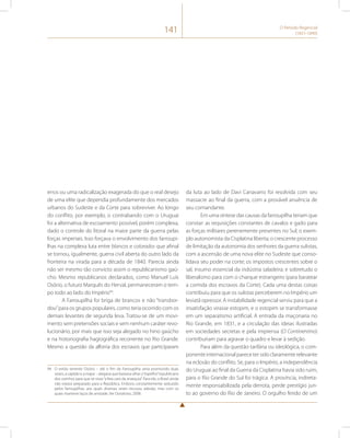 141 O Período Regencial 
(1831-1840) 
erros ou uma radicalização exagerada do que o real desejo 
de uma elite que dependia profundamente dos mercados 
urbanos do Sudeste e da Corte para sobreviver. Ao longo 
do conflito, por exemplo, o contrabando com o Uruguai 
foi a alternativa de escoamento possível, porém complexa, 
dado o controle do litoral na maior parte da guerra pelas 
forças imperiais. Isso forçava o envolvimento dos farroupi-lhas 
na complexa luta entre blancos e colorados que afinal 
se tornou, igualmente, guerra civil aberta do outro lado da 
fronteira na virada para a década de 1840. Parecia ainda 
não ser mesmo tão convicto assim o republicanismo gaú-cho. 
Mesmo republicanos declarados, como Manuel Luís 
Osório, o futuro Marquês do Herval, permaneceram o tem-po 
todo ao lado do Império94. 
A Farroupilha foi briga de brancos e não “transbor-dou” 
para os grupos populares, como teria ocorrido com os 
demais levantes de segunda leva. Tratou-se de um movi-mento 
sem pretensões sociais e sem nenhum caráter revo-lucionário, 
por mais que isso seja alegado no hino gaúcho 
e na historiografia hagiográfica recorrente no Rio Grande. 
Mesmo a questão da alforria dos escravos que participaram 
94 O então tenente Osório – até o fim da Farroupilha seria promovido duas 
vezes, a capitão e a major – alegava que bastava olhar o “espelho” republicano 
dos vizinhos para que se visse “a feia cara da anarquia”. Para ele, o Brasil ainda 
não estava preparado para a República. Embora constantemente seduzido 
pelos farroupilhas, aos quais diversas vezes recusou adesão, mas com os 
quais manteve laços de amizade. Ver Doratioto, 2008. 
da luta ao lado de Davi Canavarro foi resolvida com seu 
massacre ao final da guerra, com a provável anuência de 
seu comandante. 
Em uma síntese das causas da farroupilha teriam que 
constar: as requisições constantes de cavalos e gado para 
as forças militares perenemente presentes no Sul; o exem-plo 
autonomista da Cisplatina liberta; o crescente processo 
de limitação da autonomia dos senhores da guerra sulistas, 
com a ascensão de uma nova elite no Sudeste que conso-lidava 
seu poder na corte; os impostos crescentes sobre o 
sal, insumo essencial da indústria saladeira; e sobretudo o 
liberalismo para com o charque estrangeiro (para baratear 
a comida dos escravos da Corte). Cada uma destas coisas 
contribuiu para que os sulistas perceberem no Império um 
leviatã opressor. A instabilidade regencial serviu para que a 
insatisfação virasse estopim, e o estopim se transformasse 
em um separatismo artificial. A entrada da maçonaria no 
Rio Grande, em 1831, e a circulação das ideias ilustradas 
em sociedades secretas e pela imprensa (O Continentino) 
contribuíram para agravar o quadro e levar à sedição. 
Para além da questão tarifária ou ideológica, o com-ponente 
internacional parece ter sido claramente relevante 
na eclosão do conflito. Se, para o Império, a independência 
do Uruguai ao final da Guerra da Cisplatina havia sido ruim, 
para o Rio Grande do Sul foi trágica. A província, indireta-mente 
responsabilizada pela derrota, perde prestígio jun-to 
ao governo do Rio de Janeiro. O orgulho ferido de um 
 