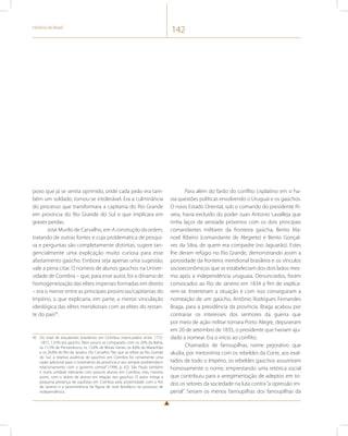 História do Brasil 142 
povo que já se sentia oprimido, onde cada peão era tam-bém 
um soldado, tornou-se intolerável. Era a culminância 
do processo que transformara a capitania do Rio Grande 
em província do Rio Grande do Sul e que implicara em 
graves perdas. 
José Murilo de Carvalho, em A construção da ordem, 
tratando de outras fontes e cuja problemática de pesqui-sa 
e perguntas são completamente distintas, sugere tan-gencialmente 
uma explicação muito curiosa para esse 
afastamento gaúcho. Embora seja apenas uma sugestão, 
vale a pena citar. O número de alunos gaúchos na Univer-sidade 
de Coimbra – que, para esse autor, foi o dínamo de 
homogeneização das elites imperiais formadas em direito 
– era o menor entre as principais províncias/capitanias do 
Império, o que explicaria, em parte, a menor vinculação 
ideológica das elites meridionais com as elites do restan-te 
do país95. 
95 Do total de estudantes brasileiros em Coimbra matriculados entre 1772- 
-1872, 1,53% era gaúcho. Bem pouco se comparado com os 26% da Bahia, 
os 11,5% de Pernambuco, os 13,6% de Minas Gerais, os 8,8% do Maranhão 
e os 26,8% do Rio de Janeiro. Diz Carvalho: “No que se refere ao Rio Grande 
do Sul, a relativa ausência de gaúchos em Coimbra foi certamente uma 
razão adicional para o isolamento da província e seu sempre problemático 
relacionamento com o governo central” (1996, p. 62). São Paulo também 
é outra unidade relevante com poucos alunos em Coimbra, mas, mesmo 
assim, com o dobro de alunos em relação aos gaúchos. O autor mitiga a 
pequena presença de paulistas em Coimbra pela proximidade com o Rio 
de Janeiro e a proeminência da figura de José Bonifácio no processo de 
independência. 
Para além do fardo do conflito cisplatino em si ha-via 
questões políticas envolvendo o Uruguai e os gaúchos. 
O novo Estado Oriental, sob o comando do presidente Ri-vera, 
havia excluído do poder Juan Antonio Lavalleja que 
tinha laços de amizade próximos com os dois principais 
comandantes militares da fronteira gaúcha, Bento Ma-noel 
Ribeiro (comandante de Alegrete) e Bento Gonçal-ves 
da Silva, de quem era compadre (no Jaguarão). Estes 
lhe deram refúgio no Rio Grande, demonstrando assim a 
porosidade da fronteira meridional brasileira e os vínculos 
socioeconômicos que se estabeleciam dos dois lados mes-mo 
após a independência uruguaia. Denunciados, foram 
convocados ao Rio de Janeiro em 1834 a fim de explica-rem- 
se. Inverteram a situação e com isso conseguiram a 
nomeação de um gaúcho, Antônio Rodrigues Fernandes 
Braga, para a presidência da província. Braga acabou por 
contrariar os interesses dos senhores da guerra que 
por meio de ação militar tomara Porto Alegre, depuseram 
em 20 de setembro de 1835, o presidente que haviam aju-dado 
a nomear. Era o início ao conflito. 
Chamados de farroupilhas, nome pejorativo que 
aludia, por metonímia com os rebeldes da Corte, aos exal-tados 
de todo o Império, os rebeldes gaúchos assumiram 
honrosamente o nome, emprestando uma retórica social 
que contribuiu para a arregimentação de adeptos em to-dos 
os setores da sociedade na luta contra “a opressão im-perial”. 
Seriam os menos farroupilhas dos farroupilhas da 
 