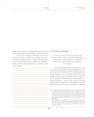 143 O Período Regencial 
(1831-1840) 
época, mas, por terem sido, indubitavelmente, os mais resi-lientes, 
praticamente monopolizaram a memória do nome. 
Para fins do Concurso de Admissão à Carreira de 
Diplomata (CACD), a questão mais relevante que os dez 
anos de Farroupilha suscitam é a imbricada teia de alian-ças 
e de contra-alianças feita e desfeita nas relações in-ternacionais 
do subsistema platino que veremos ao final 
deste capítulo. 
3.3 O regresso conservador 
Os marcos do regresso: um problema de datação. Ação, 
reação, transação. Herdeiros de Justiniano na historiografia. 
As medidas de centralização do regresso. As engrenagens 
administrativa, militar e simbólica na consolidação do 
Estado imperial. 
A herança de Diogo Antônio Feijó não pode ser vista 
como positiva do ponto de vista da estabilidade. Ao renun-ciar 
à regência em setembro de 1837, o padre paulista nem 
sequer conseguiu, entre seus próprios partidários, quem 
se dispusesse a assumir seu emprego. Recusas sucessivas96 
entre os membros da liderança de seu próprio partido – os 
liberais moderados – forçaram Feijó a nomear como seu 
sucessor Pedro de Araújo Lima97. Secundado por Bernardo 
Pereira de Vasconcelos, que no novo gabinete ocuparia as 
96 Conta Paulo Pereira de Castro que Limpo de Abreu, Costa Ferreira, Aureliano 
Coutinho, Alves Branco e Paula Sousa recusaram a nomeação do regente 
demissionário para a pasta do Império, o que constitucionalmente os 
tornaria sucessores legais da regência após a renúncia de Feijó. Ver: CASTRO, 
Paulo Pereira. A experiência republicana – 1831-1840. In: HOLANDA, Sérgio 
Buarque. História geral da civilização brasileira. 8a. ed. Rio de Janeiro: Bertrand 
Brasil, 2004. v. 4. 
97 Araújo Lima assumiu a regência em 19 de setembro, exatamente duas 
semanas depois de ter sido nomeado senador pernambucano por Feijó na 
lista tríplice. O futuro Marques de Olinda tinha ficado apenas em terceiro 
lugar nas eleições. Essa escolha “pouco democrática” é evidência das 
intenções do padre. 
 
