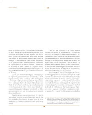 História do Brasil 144 
pastas do Império e da Justiça, o futuro Marquês de Olinda 
iniciaria o período de centralização e de consolidação do 
Estado que ficou conhecido como “regresso”, que discuti-remos 
agora e que podemos datar, grosso modo, até 1844. 
Este será ano da derrota militar da Farroupilha (batalha de 
Porongos, 14 de novembro de 1844), da Tarifa Alves Branco 
(12 de agosto de 1844) e ainda da queda dos conservado-res, 
com a demissão de Honório Hermeto Carneiro Leão 
(31 de janeiro de 1844), o retorno ao Congresso dos Lu-zias, 
finalmente anistiados pela rebelião de 1842 (em 14 de 
março), e finalmente a dissolução da Câmara conservadora 
(24 de maio). 
Assim, para efeitos metodológicos e de exposição 
do argumento, consideraremos os anos de 1837 e 1844, 
respectivamente, como o início e o fim do “regresso”. 
A construção e o fortalecimento do Estado imperial brasi-leiro 
é o principal objetivo do estudo elaborado por José 
Murilo de Carvalho em dois livros, hoje editados conjunta-mente: 
A construção da ordem e Teatro das sombras. É com 
esses estudos que, de modo geral, este capítulo vai dialo-gar, 
concordando com suas conclusões, mas enfatizando 
elementos diferentes. 
Para Carvalho, o regresso conservador foi a fase de 
“acumulação primitiva de poder”, expressão que ele cita, 
mas não explica. Esse conceito do autor ilustra de forma 
exata o que foi o regresso, mas merece maior refinamento 
teórico. 
Claro está que a construção do Estado imperial 
brasileiro não ocorreu do dia para a noite. O trabalho do 
historiador e, ao longo do tempo, da historiografia é es-colher 
marcos, datas simbólicas que, por motivos apenas 
parcialmente empíricos, se tornam emblemáticas de uma 
transição ou mudança. Benno Teschke, em seu livro, The 
Myth of 164898, discute longamente a ideia de marcos e o 
estabelecimento de datas simbólicas como um instrumen-to 
teórico muitas vezes negligenciado. Para ele, selecionar 
marcos, escolher recortes de tempo é um dos elementos 
teóricos mais relevantes para uma pesquisa. 
No caso do Brasil, criou-se uma espécie de consen-so 
historiográfico sobre os marcos da construção do Estado 
nacional. Essas datas foram sendo sedimentadas de modo 
distinto por intermédio de diversos autores que, com o pas-sar 
do tempo – e das teses –, as reificaram. Basicamente essa 
construção do Estado é datada a partir da experiência de 
centralização político-burocrática ocorrida a partir do final 
da década de 1830 e que se chamou de regresso. O pró-prio 
nome – regresso – simbolizava a reação conservado-ra 
que pôs fim à experiência federativa descentralizadora 
98 TESCHKE, Benno. The Myth of 1648: Class, Geopolitics, and the Making 
of Modern International Relations. New York: Verso, 2003. Nesse texto, o 
autor tenta desconstruir o mito de Vestfália como sendo o nascedouro da 
soberania e propõe uma análise processual que discute a gradualidade do 
surgimento do conceito ao longo dos dois séculos anteriores. 
 