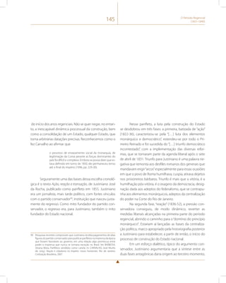 145 O Período Regencial 
(1831-1840) 
do início dos anos regenciais. Não se quer negar, no entan-to, 
a inescapável dinâmica processual da construção, bem 
como a consolidação de um Estado, qualquer Estado, que 
torna arbitrárias datações precisas. Reconhecemos como o 
fez Carvalho ao afirmar que 
o processo de enraizamento social da monarquia, de 
legitimação da Coroa perante as forças dominantes do 
país foi difícil e complexo. Embora se possa dizer que es-tava 
definido em torno de 1850, ele permaneceu tenso 
até o final do império (1996, pp. 229-30). 
Seguramente uma das bases dessa escolha cronoló-gica 
é o texto Ação, reação e transação, de Justiniano José 
da Rocha, publicado como panfleto em 1855. Justiniano 
era um jornalista, mais tarde político, com fortes vínculos 
com o partido conservador99, instituição que nasceu justa-mente 
do regresso. Como mito fundador do partido con-servador, 
o regresso era, para Justiniano, também o mito 
fundador do Estado nacional. 
99 Pesquisas recentes comprovam que Justiniano recebia pagamentos de altas 
figuras do partido conservador para publicar panfletos na imprensa da época 
que fossem favoráveis ao governo, em uma relação algo promíscua entre 
poder e imprensa que nunca se tornaria exceção no Brasil. Ver BARBOSA, 
Silvana Mota. Panfletos vendidos como canela. In: CARVALHO, José Murilo 
de. (org.). Nação e cidadania no Império: novos horizontes. Rio de Janeiro: 
Civilização Brasileira, 2007. 
Nesse panfleto, a luta pela construção do Estado 
se desdobrou em três fases: a primeira, batizada de “ação” 
(1822-36), caracterizou-se pela “[…] luta dos elementos 
monárquico e democrático”, estendeu-se por todo o Pri-meiro 
Reinado e foi sucedida do “[…] triunfo democrático 
incontestado”, com a implementação das diversas refor-mas, 
que se tornaram parte da agenda liberal após o sete 
de abril de 1831. Triunfo para Justiniano é uma palavra ne-gativa 
que remonta aos desfiles romanos dos generais que 
mandavam erigir “arcos” especialmente para essas ocasiões 
em que o povo de Roma humilhava, cuspia, atirava dejetos 
nos prisioneiros bárbaros. Triunfo é mais que a vitória, é a 
humilhação pós-vitória, é o exagero da democracia, desig-nação 
dada aos adeptos do federalismo, que se contrapu-nha 
aos elementos monárquicos, adeptos da centralização 
do poder na Corte do Rio de Janeiro. 
Na segunda fase, “reação” (1836-52), a pressão con-servadora 
conseguiu, de modo dinâmico, reverter as 
medidas liberais alcançadas na primeira parte do período 
regencial, abrindo o caminho para o “domínio do princípio 
monárquico”. Estariam aí lançadas as bases da centraliza-ção 
política, marco apropriado pela historiografia posterior 
a Justiniano para estabelecer, a partir de então, o início do 
processo de construção do Estado nacional. 
Em um esforço dialético, típico do argumento con-servador, 
Justiniano argumentaria que a síntese entre as 
duas fases antagônicas daria origem ao terceiro momento, 
 