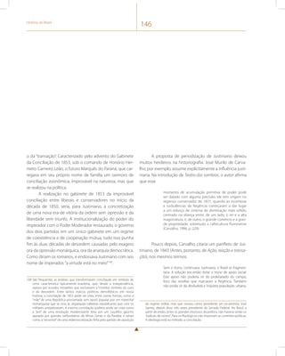 História do Brasil 146 
o da “transação”. Caracterizado pelo advento do Gabinete 
da Conciliação de 1853, sob o comando de Honório Her-meto 
Carneiro Leão, o futuro Marquês do Paraná, que car-regava 
em seu próprio nome de família um oximoro de 
conciliação zoonômica; improvável na natureza, mas que 
se realizou na política. 
A realização no gabinete de 1853 da improvável 
conciliação entre liberais e conservadores no início da 
década de 1850, seria, para Justiniano, a concretização 
de uma nova era de vitória da ordem sem opressão e da 
liberdade sem triunfo. A institucionalização do poder do 
imperador com o Poder Moderador restaurado, o governo 
dos dois partidos em um único gabinete em um regime 
de coexistência e de cooperação mútua, tudo isso punha 
fim às duas décadas de desordem causadas pelo exagero 
ora da opressão monárquica, ora da anarquia democrática. 
Como diriam os romanos, e endossava Justiniano com seu 
nome de imperador, “a virtude está no meio”100. 
100 São frequentes as análises que transformaram conciliação em símbolo de 
certa característica tipicamente brasileira, que, desde a independência, 
optava por acordos intraelites que excluíssem a “choldra”, símbolo do caos 
e da desordem. Entre tantos marcos políticos demofóbicos em nossa 
história, a conciliação de 1853 pode ser vista, entre outras formas, como a 
“mãe” de uma República proclamada sem apoio popular por um marechal 
monarquista que se uniu às oligarquias cafeeiras republicanas que com os 
militares antipatizavam. A mesma conciliação poderia ainda ser vista como 
a “avó” de uma revolução modernizante feita por um caudilho gaúcho 
apoiado por grandes latifundiários de Minas Gerais e da Paraíba, e talvez 
como a “ancestral” de uma redemocratização feita pelo partido de oposição 
A proposta de periodização de Justiniano deixou 
muitos herdeiros na historiografia. José Murilo de Carva-lho, 
por exemplo, assume explicitamente a influência justi-niana. 
Na introdução de Teatro das sombras, o autor afirma 
que esse 
momento de acumulação primitiva de poder pode 
ser datado com alguma precisão: ele tem origem no 
regresso conservador de 1837, quando as incertezas 
e turbulências da Regência começaram a dar lugar 
a um esboço de sistema de dominação mais sólido, 
centrado na aliança entre, de um lado, o rei e a alta 
magistratura, e, de outro, o grande comércio e a gran-de 
propriedade, sobretudo a cafeicultura fluminense 
(Carvalho, 1996, p. 229). 
Pouco depois, Carvalho citaria um panfleto de Jus-tiniano, 
de 1843 (Antes, portanto, de Ação, reação e transa-ção), 
nos mesmos termos: 
Sem o trono, continuava Justiniano, o Brasil se fragmen-taria. 
A solução era então dotar o trono de apoio social. 
Este apoio não poderia vir do proletariado do campo, 
foco das revoltas que marcaram a Regência. Também 
não podia vir da desiludida e inquieta população urbana. 
do regime militar, mas que coroou como presidente um ex-arenista, José 
Sarney, depois disso três vezes presidente do Senado Federal. No Brasil, a 
partir de então, entre os grandes vitoriosos da política, não haveria senão os 
“radicais de centro”. Para os fisiológicos não importam as correntes políticas. 
A ideologia está no método: a conciliação. 
 