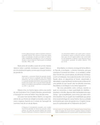 147 O Período Regencial 
(1831-1840) 
A única saída era buscar o apoio no grande comércio e 
na grande indústria: “Dê o governo a essas duas classes 
toda a consideração, vincule-as por todos os modos à 
ordem estabelecida, identifique-as com as instituições 
do país, e o futuro estará em máxima parte consolidada” 
(Carvalho, 1996, p. 234). 
Muito antes de Carvalho, o autor de um dos maiores 
clássicos sobre o período monárquico, Joaquim Nabuco, 
em Um estadista do Império, escrevia que a função histórica 
do período foi 
desprender o sentimento liberal da aspiração republi-cana, 
que em teoria é a gradação mais forte daquele 
sentimento, mas que na prática sul-americana o exclui 
(...) a grande reputação dos homens dessa quadra, Feijó, 
Evaristo, Vasconcelos, não é o que eles fizeram pelo libe-ralismo, 
é a resistência que opuseram à anarquia (Nabu-co, 
1997 v. 1, pp. 24-25). 
Oliveira Lima, na mesma época, reitera esse ponto 
de vista “justiniânico” em O Império Brasileiro, pressentindo 
a “transação” em nome da “ordem”, duas décadas antes. 
Um autor mais recente, Wilson Martins, no segundo 
volume de sua História da inteligência brasileira, assim des-creve 
o regresso, fazendo eco à síntese da “transação” de 
Justiniano mais de um século depois: 
O Regresso é normalmente encarado como simples 
movimento pendular de retorno às posições conser-vadoras, 
em razão dos excessos liberais que haviam 
forçado à Abdicação. Entretanto, o Regresso é também 
um movimento dialético que supera tanto o excessi-vo 
liberalismo quanto a excessiva antítese conserva-dora, 
para criar um regime político mais conservador 
do que desejariam os liberais e mais liberal do que os 
conservadores gostariam de admitir (Martins, 1979, 
pp. 225-6). 
Ilmar Mattos, no entanto, enxerga de forma diferen-te. 
Para ele, a conciliação – o terceiro momento, que para 
Justiniano é momento de síntese – é, na verdade, o verda-deiro 
“triunfo” dos conservadores, do elemento monárqui-co 
pró-centralização, mascarado de acordo e de consenso. 
Àquela altura, os saquaremas já haviam sequestrado a 
identidade e a agenda liberal, transformando os liberais em 
uma paródia do que haviam sido nas décadas anteriores. 
Para Mattos a conciliação é uma vitória “saquarema”. 
São anos percebidos como confusos, durante os 
quais se concentrou a maior quantidade de rebeliões – 
populares e de elite, algumas delas declaradamente sepa-ratistas 
– que se espalharam, como vimos, por todo o terri-tório 
brasileiro. Era um quadro de instabilidade que jamais 
teria novamente lugar em nossa história. Nunca a unidade 
territorial do país correu tão grande risco. O regime monár-quico 
foi questionado até no Parlamento da Corte101. 
101 Pouco antes, em 16 de maio de 1835, o deputado Antônio Ferreira França 
propôs um projeto de lei que encerrava o governo dinástico no Brasil e 
sugeria o estabelecimento de um governo eletivo. O projeto não foi acolhido 
 