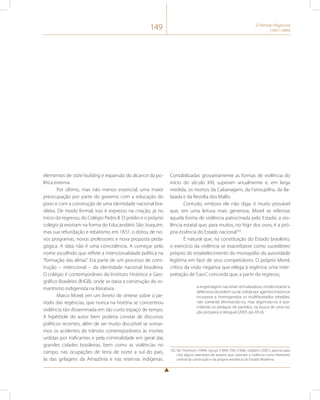 149 O Período Regencial 
(1831-1840) 
elementos de state-building e expansão do alcance da po-lítica 
externa. 
Por último, mas não menos essencial, uma maior 
preocupação por parte do governo com a educação do 
povo e com a construção de uma identidade nacional bra-sileira. 
De modo formal, isso é expresso na criação, já no 
início do regresso, do Colégio Pedro II. O prédio e o próprio 
colégio já existiam na forma do Educandário São Joaquim, 
mas sua refundação e rebatismo em 1837, o dotou de no-vos 
programas, novos professores e nova proposta peda-gógica. 
A data não é uma coincidência. A começar pelo 
nome escolhido que reflete a intencionalidade política na 
“formação das almas”. Era parte de um processo de cons-trução 
– intencional – da identidade nacional brasileira. 
O colégio é contemporâneo do Instituto Histórico e Geo-gráfico 
Brasileiro (IHGB), onde se daria a construção do ro-mantismo 
indigenista na literatura. 
Marco Morel, em um livreto de síntese sobre o pe-ríodo 
das regências, que nunca na história se concentrou 
violência tão disseminada em tão curto espaço de tempo. 
A hipérbole do autor bem poderia constar de discursos 
políticos recentes, além de ser muito discutível se somar-mos 
os acidentes de trânsito contemporâneos às mortes 
urdidas por traficantes e pela criminalidade em geral das 
grandes cidades brasileiras, bem como as violências no 
campo, nas ocupações de terra de norte a sul do país, 
às das grilagens da Amazônia e nas reservas indígenas. 
Contabilizadas grosseiramente as formas de violência do 
início do século XXI, superam anualmente e, em larga 
medida, os mortos da Cabanagem, da Farroupilha, da Ba-laiada 
e da Revolta dos Malês. 
Contudo, embora ele não diga, é muito provável 
que, em uma leitura mais generosa, Morel se referisse 
àquela forma de violência patrocinada pelo Estado; a vio-lência 
estatal que, para muitos, no frigir dos ovos, é a pró-pria 
essência do Estado nacional102. 
É natural que, na constituição do Estado brasileiro, 
o exercício da violência se exacerbasse como sucedâneo 
próprio do estabelecimento do monopólio da autoridade 
legítima em face de seus competidores. O próprio Morel, 
crítico da visão negativa que relega à regência uma inter-pretação 
de “caos”, concorda que, a partir do regresso, 
a engrenagem nacional centralizadora, modernizante e 
defensora da ordem social urdida por agentes históricos 
incorpora e homogeneíza os multifacetados rebeldes, 
não somente eliminando-os, mas digerindo-os e assi-milando 
os pedaços de partidos, na busca de uma na-ção 
próspera e desigual (2003, pp. 65-6). 
102 Ver Thomson (1994), Spruyt (1994), Tilly (1996), Giddens (2001), apenas para 
citar alguns exemplos de autores que colocam a violência como elemento 
central da construção e da própria existência do Estado Moderno. 
 