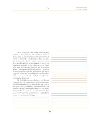 15 Palavras introdutórias: 
O manual do manual 
Fora do plano do conteúdo, cabe enorme agrade-cimento 
ao incrível staff da Funag – Fernanda, Henrique, 
Dirceu, Pablo – que apoiaram essa iniciativa, mas principal-mente, 
ao Embaixador Gilberto Vergne Saboia, que apos-tou 
no sucesso do trabalho. À incrível coordenadora-geral 
de projetos Marta Cezar e à Eliane Miranda, do setor de pu-blicações, 
que tiveram enorme paciência com os atrasos 
deste autor. À Ursula, ao Élson e à Diná, que ofereceram o 
melhor lugar do mundo para que eu redigisse a maior par-te 
deste trabalho. E aos muitos, todos, alunos que tive ao 
longo dos últimos dez anos preparando candidatos para 
o Concurso de Admissão à Carreira Diplomática. Sem eles 
esse trabalho não existiria. 
Não existiria também sem Maria, minha mãe, que 
me dividiu com este Manual durante as numerosas sessões 
de quimioterapia e o leito do hospital onde veio a falecer 
em agosto de 2012. Não existiria ainda sem Stefanie Tomé 
Schmitt, que insistiu muito para que eu colocasse por es-crito 
o que falava durante as aulas. Ambas criaram – lite-ral 
ou metaforicamente – parte relevante deste trabalho: 
“o autor”. A elas dedico este esforço. 
 