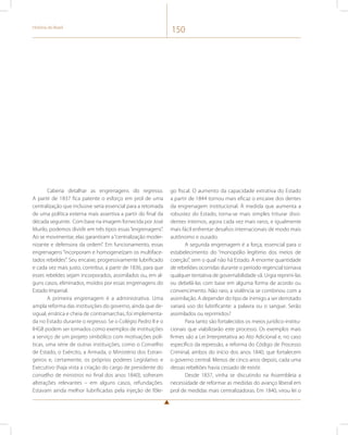 História do Brasil 150 
Caberia detalhar as engrenagens do regresso. 
A partir de 1837 fica patente o esforço em prol de uma 
centralização que inclusive seria essencial para a retomada 
de uma política externa mais assertiva a partir do final da 
década seguinte. Com base na imagem fornecida por José 
Murilo, podemos dividir em três tipos essas “engrenagens”. 
Ao se movimentar, elas garantiram a “centralização moder-nizante 
e defensora da ordem”. Em funcionamento, essas 
engrenagens “incorporam e homogeneízam os multiface-tados 
rebeldes”. Seu encaixe, progressivamente lubrificado 
e cada vez mais justo, contribui, a partir de 1836, para que 
esses rebeldes sejam incorporados, assimilados ou, em al-guns 
casos, eliminados, moídos por essas engrenagens do 
Estado Imperial. 
A primeira engrenagem é a administrativa. Uma 
ampla reforma das instituições do governo, ainda que de-sigual, 
errática e cheia de contramarchas, foi implementa-da 
no Estado durante o regresso. Se o Colégio Pedro II e o 
IHGB podem ser tomados como exemplos de instituições 
a serviço de um projeto simbólico com motivações polí-ticas, 
uma série de outras instituições, como o Conselho 
de Estado, o Exército, a Armada, o Ministério dos Estran-geiros 
e, certamente, os próprios poderes Legislativo e 
Executivo (haja vista a criação do cargo de presidente do 
conselho de ministros no final dos anos 1840), sofreram 
alterações relevantes – em alguns casos, refundações. 
Estavam ainda melhor lubrificadas pela injeção de fôle-go 
fiscal. O aumento da capacidade extrativa do Estado 
a partir de 1844 tornou mais eficaz o encaixe dos dentes 
da engrenagem institucional. À medida que aumenta a 
robustez do Estado, torna-se mais simples triturar dissi-dentes 
internos, agora cada vez mais raros, e igualmente 
mais fácil enfrentar desafios internacionais de modo mais 
autônomo e ousado. 
A segunda engrenagem é a força, essencial para o 
estabelecimento do “monopólio legítimo dos meios de 
coerção”, sem o qual não há Estado. A enorme quantidade 
de rebeliões ocorridas durante o período regencial tornava 
qualquer tentativa de governabilidade vã. Urgia reprimi-las 
ou debelá-las com base em alguma forma de acordo ou 
convencimento. Não raro, a violência se combinou com a 
assimilação. A depender do tipo de inimigo a ser derrotado 
variará uso do lubrificante: a palavra ou o sangue. Serão 
assimilados ou reprimidos? 
Para tanto são fortalecidos os meios jurídico-institu-cionais 
que viabilizarão este processo. Os exemplos mais 
firmes são a Lei Interpretativa ao Ato Adicional e, no caso 
específico da repressão, a reforma do Código de Processo 
Criminal, ambos do início dos anos 1840, que fortalecem 
o governo central. Menos de cinco anos depois, cada uma 
dessas rebeliões havia cessado de existir. 
Desde 1837, vinha se discutindo na Assembleia a 
necessidade de reformar as medidas do avanço liberal em 
prol de medidas mais centralizadoras. Em 1840, virou lei o 
 