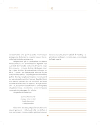 História do Brasil 152 
de Vasconcellos. Tanto quanto os padres haviam sido os 
protagonistas do liberalismo, e cuja derrota para Vascon-cellos 
Feijó simboliza perfeitamente. 
Ninguém mais que os conservadores do regresso 
havia contribuído para a restauração da dignidade e da 
autoridade do imperador adolescente. O regente Araújo 
Lima restaurou a cerimônia do beija-mão buscava ressal-tar 
o caráter simbólico do imperador nas cerimônias pú-blicas. 
O monarca que deveria pairar acima das facções 
como símbolo da nação. Daí a inteligência do movimento 
político liberal que propôs a antecipação inconstitucional 
de sua maioridade, que já vinha sendo discutida há dois 
anos por uma liga criada para este fim. O povo saiu às ruas 
apoiando e dando “vivas” ao imperador. A nação dispen-sava 
a lei, e os conservadores ficaram na constrangedora 
situação de invocar a Constituição e parecer inimigos da 
monarquia, tão exaltada por eles próprios. 
Um panfleto da época dizia: 
Queremos Pedro Segundo 
Ainda que não tenha idade 
A nação dispensa a Lei 
E Viva a maioridade 
Nesta breve descrição, já é possível perceber como 
essas engrenagens – institucional, militar e simbólicas se 
inter-relacionaram. Em determinados episódios, se tornam 
indissociáveis. Juntas, dotaram o Estado de mais força e le-gitimidade 
e significaram, no médio prazo, a consolidação 
do Estado Imperial. 
 