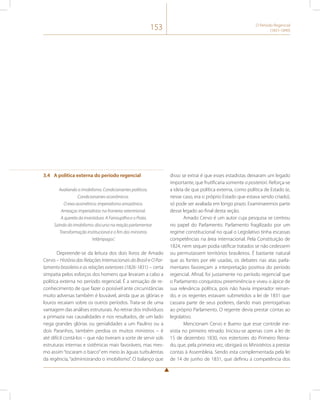 153 O Período Regencial 
(1831-1840) 
3.4 A política externa do período regencial 
Avaliando o imobilismo. Condicionantes políticos. 
Condicionantes econômicos. 
O eixo assimétrico: imperialismo amazônico. 
Ameaças imperialistas na fronteira setentrional. 
A querela da investidura. A Farroupilha e o Prata. 
Saindo do imobilismo: discurso na reação parlamentar. 
Transformação institucional e o fim dos ministros 
‘relâmpagos’. 
Depreende-se da leitura dos dois livros de Amado 
Cervo – História das Relações Internacionais do Brasil e O Par-lamento 
brasileiro e as relações exteriores (1826-1831) – certa 
simpatia pelos esforços dos homens que levaram a cabo a 
política externa no período regencial. É a sensação de re-conhecimento 
de que fazer o possível ante circunstâncias 
muito adversas também é louvável, ainda que as glórias e 
louros recaiam sobre os outros períodos. Trata-se de uma 
vantagem das análises estruturais. Ao retirar dos indivíduos 
a primazia nas causalidades e nos resultados, de um lado 
nega grandes glórias ou genialidades a um Paulino ou a 
dois Paranhos, também perdoa os muitos ministros – é 
até difícil contá-los – que não tiveram a sorte de servir sob 
estruturas internas e sistêmicas mais favoráveis, mas mes-mo 
assim “tocaram o barco” em meio às águas turbulentas 
da regência, “administrando o imobilismo”. O balanço que 
disso se extrai é que esses estadistas deixaram um legado 
importante, que frutificaria somente a posteriori. Reforça-se 
a ideia de que política externa, como política de Estado (e, 
nesse caso, era o próprio Estado que estava sendo criado), 
só pode ser avaliada em longo prazo. Examinaremos parte 
desse legado ao final desta seção. 
Amado Cervo é um autor cuja pesquisa se centrou 
no papel do Parlamento. Parlamento fragilizado por um 
regime constitucional no qual o Legislativo tinha escassas 
competências na área internacional. Pela Constituição de 
1824, nem sequer podia ratificar tratados se não cedessem 
ou permutassem territórios brasileiros. É bastante natural 
que as fontes por ele usadas, os debates nas atas parla-mentares 
favoreçam a interpretação positiva do período 
regencial. Afinal, foi justamente no período regencial que 
o Parlamento conquistou preeminência e viveu o ápice de 
sua relevância política, pois não havia imperador reinan-do, 
e os regentes estavam submetidos a lei de 1831 que 
cassara parte de seus poderes, dando mais prerrogativas 
ao próprio Parlamento. O regente devia prestar contas ao 
legislativo. 
Mencionam Cervo e Bueno que esse controle ine-xistia 
no primeiro reinado. Iniciou-se apenas com a lei de 
15 de dezembro 1830, nos estertores do Primeiro Reina-do, 
que, pela primeira vez, obrigará os Ministérios a prestar 
contas à Assembleia. Sendo esta complementada pela lei 
de 14 de junho de 1831, que definiu a competência dos 
 
