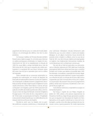 155 O Período Regencial 
(1831-1840) 
pagamento dos demais juros, no custeio de missões diplo-máticas 
e na amortização dos déficits, mas não no setor 
produtivo. 
As heranças malditas do Primeiro Reinado também 
ficaram para a regência pagar. As comissões para indenizar 
os súditos portugueses combinadas no tratado de reco-nhecimento 
de 1825 só se estabeleceram na década de 
1830. Por causa delas, a antiga metrópole levou mais de 
500 contos de réis, visto que os prejuízos dos súditos por-tugueses 
e o transporte de suas forças somavam quase 
três vezes mais do que os apurados para com os súditos 
do imperador. 
Outro exemplo são as numerosas reclamações es-trangeiras 
de indenizações em virtude do bloqueio do 
Prata pela armada brasileira durante a Guerra da Cisplatina. 
Tais reclamações, acolhidas, levaram a pagamentos desca-bidos 
ao longo de toda a regência para a Inglaterra e outras 
nações (Dinamarca, Chile, Países Baixos e Suécia), até que 
começaram a ser negadas a partir de 1839 e passaram à al-çada 
do Conselho de Estado quando este voltou a funcio-nar 
já no início do Segundo Reinado. Somente à Inglaterra 
foi pago quase 5 mil contos de réis, o equivalente à cerca 
de 1/8 de todas as exportações do Império. A fragilidade 
institucional do Brasil impedia que nos defendêssemos de 
ataques externos ao Tesouro do Império. 
Percebe-se assim que, na relação com as gran-des 
potências europeias, predominou a manutenção de 
uma submissão indesejável, criticada diretamente pelo 
Parlamento, que via como nefasto o sistema de tratados 
desiguais. Se, em alguns momentos, houve encontro de 
posições entre o Império e a Álbion, como no caso da Lei 
Feijó de 1831, isso não tinha por objetivo principal agradar 
os ingleses, mas implementar internamente medidas de 
cunho liberal que nem no Brasil eram consensuais. 
No caso da Lei Feijó em particular, já se prenuncia-vam 
as soluções soberanas de 1850, dado que muitas das 
prerrogativas da lei eram ainda mais duras que o convênio 
firmado com Londres que abolira a escravidão após 1830. 
Por exemplo, criminalizava a aquisição de escravos ilegal-mente, 
implicando potencialmente o grupo mais podero-so 
e influente do país: os senhores de escravos. Não é de se 
surpreender que a lei se tornaria letra morta com o regres-so. 
Os princípios não estavam mais acima do pragmatismo 
político. Ainda assim, funcionou inicialmente e nem sem-pre 
foi “lei pra inglês ver”. 
Outra afronta notória era o imperialismo europeu no 
territorial amazônico. 
Na França, o regime de Luís Felipe, chegado ao 
poder em 1830, adotou uma postura expansionista na 
Amazônia e fortificou o lago Amapá, ignorando os protes-tos 
que se seguiram da chancelaria do Império em Paris. 
Aproveitou-se do quadro instável que se vivia com a Ca-banagem, 
usando como desculpa a proteção de seus na-cionais 
contra a guerra paraense. De modo oportunista 
 