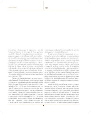 História do Brasil 156 
tentava fazer valer a posição de força contra a letra do 
Tratado de Utrecht e da Convenção de Viena, que havia 
devolvido a Guiana Francesa depois de oito anos de ocu-pação 
portuguesa no período joanino. O governo da re-gência 
habilmente vai recorrer a Londres, buscando cavar 
alguma autonomia na rivalidade imperialista entre as po-tências, 
visto que não interessava aos ingleses o imperia-lismo 
de Paris na zona amazônica próximo às possessões 
britânicas da Guiana Inglesa. Funcionou, e a solicitação 
inglesa, junto à demonstração de força da corveta Race na 
região, forçou o recuo do governo francês, que desocu-pou 
o território, declarado a partir de então zona neutra. 
A resolução definitiva do litígio, como sabemos, só viria 
com o Barão em 1900. 
Também os ingleses abusavam de nosso momen-to 
de fragilidade. Synesio Sampaio nos ensina que, nessa 
mesma época, o explorador alemão naturalizado inglês 
Robert Hermann Schomburgk fez duas expedições à Guia-na 
Inglesa (1835; 1837-8), base do livro que escreveria em 
1840, Description of British Guiana, em que descreve terri-tórios 
que eram desconhecidos por ingleses e holandeses 
que ocupavam o litoral norte havia séculos. A primeira via-gem 
foi patrocinada pela Royal Geographical Society, mas 
a segunda o descobridor da vitória-régia o fez a serviço da 
Coroa britânica. Depois, passou a defender uma Schomburgk 
Line que incorporaria à Guiana Inglesa territórios até 
a Serra do Acari, muito mais ao sul que as fronteiras até 
então desguarnecidas do Pirara e reduzidas do Forte de 
São Joaquim em virtude da Cabanagem. 
O oportunismo do alemão era açucarado com co-bertura 
humanitária. Esse explorador conseguiria o apoio 
da opinião pública inglesa na defesa dos índios escraviza-dos 
pelos paraenses, bem como o envio de missionários 
anglicanos ao Pirara. O contexto de combate ao tráfico ne-greiro, 
que se agravaria nos anos seguintes, não favorecia 
a imagem de um Brasil escravista em face de um público 
crescentemente hostil à escravidão e cada vez mais sensí-vel 
aos argumentos humanitários de líderes abolicionistas, 
como Wilberforce, ou dos grupos religiosos organizados, 
como os Quakers. Estava dado mais um conflito de frontei-ra, 
que igualmente só se resolveria, desfavoravelmente ao 
Brasil, cerca de seis décadas depois. O “imobilismo” regen-cial 
deixaria hipotecas de longo prazo para serem resgata-das 
com prejuízo. 
Ainda nas relações com a Europa, convém lembrar as 
querelas com a Santa Sé, motivadas, em parte, pela conhe-cida 
intransigência do Regente Feijó, mas que são sintomas 
interessantes da presença não desprezível de um regalismo 
jansenista em defesa do padroado no Brasil. Os liberais mais 
radicais já haviam pleiteado pela nacionalização absoluta da 
Igreja do Brasil quando dos debates constituintes em 1823. 
Entre outros pontos, propuseram a abolição do noviciado 
(que encerraria, em longo prazo, a atuação das ordens re-ligiosas 
no Brasil), a abolição do foro privilegiado para os 
 