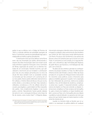 157 O Período Regencial 
(1831-1840) 
padres (o que se efetivou com o Código de Processo de 
1832) e a exclusão definitiva da autoridade estrangeira de 
Roma. O sentimento nativista era generalizado logo após a 
independência, frutificou apenas parcialmente. 
É interessante notar que essas defesas contra Roma 
eram, não raro, levantadas por padres, demonstrando o 
impacto das ideias da ilustração sobre esse estrato social. 
Cabe aí lembrar o papel de instituições como o Seminário 
de Olinda, organizado de acordo com as diretrizes ilus-tradas 
de um conservador, Azeredo Coutinho, que radi-calizaram 
o iluminismo de seu fundador e contribuíram 
para mais de uma sedição pernambucana no início do 
século XIX. Raras também eram as sociedades secretas 
ou ilustradas que não contavam com a presença de um 
ou mais padres. Muitos padres defendiam abertamente o 
fim celibato, e Antônio Maria de Moura o fez por escrito, 
tendo obtido a concordância de Feijó. Feijó, bastardo e 
celibatário, considerava-o o fim do celibato clerical ne-cessário 
para legalizar a paternidade de filhos bastardos 
dos padres. Seria simplesmente legalizar o que já era 
prática corrente. Naturalmente haverá grande objeção 
da Santa Sé com a nomeação de Moura como bispo do 
Rio de Janeiro, como insistiu Feijó103. O Regente alegou 
103 Sérgio Buarque de Holanda, no primeiro capítulo do volume III da História 
geral, sugere que, além da questão do celibato, Moura, que era também filho 
ilegítimo, sofria de epilepsia e era alcoólatra. 
intervenção estrangeira indevida contra a honra nacional 
e resgatou os debates sobre autonomia do clero brasileiro 
que vinham de 1823. Feijó quase rompe definitivamente 
com Roma. Por pouco não transformou a da vacância da 
diocese carioca em pretexto para que se tornar um novo 
Tudor. A controvérsia só seria sanada, já no Segundo Rei-nado, 
com a desistência, algo estimulada pelo Regresso, 
do padre Moura, que favoreceu a normalização das rela-ções 
com a Santa Sé. 
No plano do eixo simétrico, percebe-se o enfraque-cimento 
da posição brasileira no Prata. Era difícil exercer 
influência tendo sido limitado o alcance militar das forças 
armadas em um quadro de enfraquecimento institucional. 
Os crescentes custos políticos, sociais e financeiros para 
aplacar as rebeliões agravavam o quadro. Com a separação 
da mais militarizada das províncias, estância da cavalaria 
brasileira e foco de formidável de resistência, complicara-se 
ainda mais o quadro. É impossível entender a política 
externa do Império no Prata sem entender as relações in-ternacionais 
complexas no Prata na época da Farroupilha. 
Se, após a Guerra da Cisplatina, as tropas brasileiras per-dem 
o acesso ao Prata, com a Farroupilha sete anos depois 
o problema muda de latitude e se aproxima da Corte que 
passa a ter que manter tropas em Santa Catarina e no lito-ral 
do Rio Grande do Sul. 
Guardar na memória todas as facções que se su-cedem 
e se rearranjam na política platina em qualquer 
 