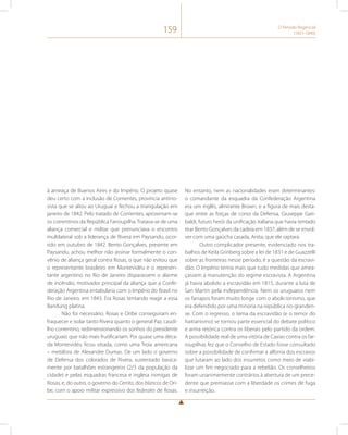 159 O Período Regencial 
(1831-1840) 
à ameaça de Buenos Aires e do Império. O projeto quase 
deu certo com a inclusão de Corrientes, província antirro-sista 
que se aliou ao Uruguai e fechou a triangulação em 
janeiro de 1842. Pelo tratado de Corrientes, aproximam-se 
os correntinos da República Farroupilha. Tratava-se de uma 
aliança comercial e militar que prenunciava o encontro 
multilateral sob a liderança de Rivera em Paysandu, ocor-rido 
em outubro de 1842. Bento Gonçalves, presente em 
Paysandu, achou melhor não assinar formalmente o con-vênio 
de aliança geral contra Rosas, o que não evitou que 
o representante brasileiro em Montevidéu e o represen-tante 
argentino no Rio de Janeiro disparassem o alarme 
de incêndio, motivador principal da aliança que a Confe-deração 
Argentina entabularia com o Império do Brasil no 
Rio de Janeiro, em 1843. Era Rosas tentando reagir a essa 
Bandung platina. 
Não foi necessário. Rosas e Oribe conseguiram en-fraquecer 
e isolar tanto Rivera quanto o general Paz, caudi-lho 
correntino, redimensionando os sonhos do presidente 
uruguaio que não mais frutificariam. Por quase uma déca-da 
Montevidéu ficou sitiada, como uma Troia americana 
– metáfora de Alexandre Dumas. De um lado o governo 
de Defensa dos colorados de Rivera, sustentado basica-mente 
por batalhões estrangeiros (2/3 da população da 
cidade) e pelas esquadras francesa e inglesa inimigas de 
Rosas, e, do outro, o governo do Cerrito, dos blancos de Ori-be, 
com o apoio militar expressivo dos federales de Rosas. 
No entanto, nem as nacionalidades eram determinantes: 
o comandante da esquadra da Confederação Argentina 
era um inglês, almirante Brown, e a figura de mais desta-que 
entre as forças de corso da Defensa, Giuseppe Gari-baldi, 
futuro herói da unificação italiana que havia tentado 
tirar Bento Gonçalves da cadeia em 1837, além de se envol-ver 
com uma gaúcha casada, Anita, que ele raptara. 
Outro complicador presente, evidenciado nos tra-balhos 
de Keila Grinberg sobre a lei de 1831 e de Guazzelli 
sobre as fronteiras nesse período, é a questão da escravi-dão. 
O Império temia mais que tudo medidas que amea-çassem 
a manutenção do regime escravista. A Argentina 
já havia abolido a escravidão em 1815, durante a luta de 
San Martin pela independência. Nem os uruguaios nem 
os farrapos foram muito longe com o abolicionismo, que 
era defendido por uma minoria na república rio-granden-se. 
Com o regresso, o tema da escravidão (e o temor do 
haitianismo) se tornou parte essencial do debate político 
e arma retórica contra os liberais pelo partido da ordem. 
A possibilidade real de uma vitória de Caxias contra os far-roupilhas 
fez que o Conselho de Estado fosse consultado 
sobre a possibilidade de confirmar a alforria dos escravos 
que lutaram ao lado dos insurretos como meio de viabi-lizar 
um fim negociado para a rebelião. Os conselheiros 
foram unanimemente contrários à abertura de um prece-dente 
que premiasse com a liberdade os crimes de fuga 
e insurreição. 
 