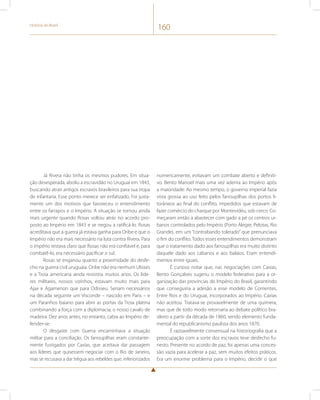 História do Brasil 160 
Já Rivera não tinha os mesmos pudores. Em situa-ção 
desesperada, aboliu a escravidão no Uruguai em 1843, 
buscando atrair antigos escravos brasileiros para sua tropa 
de infantaria. Esse ponto merece ser enfatizado. Foi justa-mente 
um dos motivos que favoreceu o entendimento 
entre os farrapos e o Império. A situação se tornou ainda 
mais urgente quando Rosas voltou atrás no acordo pro-posto 
ao Império em 1843 e se negou a ratificá-lo. Rosas 
acreditava que a guerra já estava ganha para Oribe e que o 
Império não era mais necessário na luta contra Rivera. Para 
o império restava claro que Rosas não era confiável e, para 
combatê-lo, era necessário pacificar o sul. 
Rosas se enganou quanto a proximidade do desfe-cho 
na guerra civil uruguaia. Oribe não era nenhum Ulisses 
e a Troia americana ainda resistiria muitos anos. Os líde-res 
militares, nossos vizinhos, estavam muito mais para 
Ajax e Agamenon que para Odisseu. Seriam necessários 
na década seguinte um Visconde – nascido em Paris – e 
um Paranhos baiano para abrir as portas da Troia platina 
combinando a força com a diplomacia, o nosso cavalo de 
madeira. Dez anos antes, no entanto, cabia ao Império de-fender- 
se. 
O desgaste com Guerra encaminhava a situação 
militar para a conciliação. Os farroupilhas eram constante-mente 
fustigados por Caxias, que aceitava dar passagem 
aos líderes que quisessem negociar com o Rio de Janeiro, 
mas se recusava a dar trégua aos rebeldes que, inferiorizados 
numericamente, evitavam um combate aberto e definiti-vo. 
Bento Manoel mais uma vez aderira ao Império após 
a maioridade. Ao mesmo tempo, o governo imperial fazia 
vista grossa ao uso feito pelos farroupilhas dos portos li-torâneos 
ao final do conflito, impedidos que estavam de 
fazer comércio do charque por Montevidéu, sob cerco. Co-meçaram 
então a abastecer com gado a pé os centros ur-banos 
controlados pelo Império (Porto Alegre, Pelotas, Rio 
Grande), em um “contrabando tolerado” que prenunciava 
o fim do conflito. Todos esses entendimentos demonstram 
que o tratamento dado aos farroupilhas era muito distinto 
daquele dado aos cabanos e aos balaios. Eram entendi-mentos 
entre iguais. 
É curioso notar que, nas negociações com Caxias, 
Bento Gonçalves sugeriu o modelo federativo para a or-ganização 
das províncias do Império do Brasil, garantindo 
que conseguiria a adesão a esse modelo de Corrientes, 
Entre Rios e do Uruguai, incorporados ao Império. Caxias 
não aceitou. Tratava-se provavelmente de uma quimera, 
mas que de todo modo retornaria ao debate político bra-sileiro 
a partir da década de 1860, sendo elemento funda-mental 
do republicanismo paulista dos anos 1870. 
É razoavelmente consensual na historiografia que a 
preocupação com a sorte dos escravos teve desfecho fu-nesto. 
Presente no acordo de paz, foi apenas uma conces-são 
vazia para acelerar a paz, sem muitos efeitos práticos. 
Era um enorme problema para o Império, decidir o que 
 