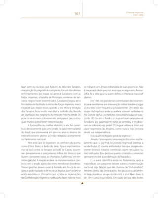 161 O Período Regencial 
(1831-1840) 
fazer com os escravos que lutaram ao lado dos farrapos. 
A resolução foi pragmática e sangrenta. Em um dos últimos 
enfrentamentos das tropas do general Canabarro com as 
forças imperiais, a batalha de Porongos, centenas de lan-ceiros 
negros foram exterminados. Canabarro negou até o 
fim da vida ter facilitado a vitória das forças imperiais, mas é 
inegável que, depois disso, quando já era óbvia a rendição 
dos farrapos, ficou muito mais fácil a inclusão da cláusula 
de libertação dos negros no Acordo de Poncho Verde. Os 
poucos ex-escravos sobreviventes emigraram para o Uru-guai, 
muitos outros foram reescravizados. 
A Farroupilha ou, melhor dizendo, o seu fim contri-buiu 
decisivamente para uma virada na ação internacional 
do Brasil, que promoveria em poucos anos o retorno do 
intervencionismo platino já então debatido abertamente 
no Parlamento nacional. 
Nos anos que se seguiriam, os senhores da guerra, 
como Chico Preto, o Barão do Jaraí, figura importantíssi-ma 
na luta contra os farrapos ao lado de Caxias, assumi-ram 
privadamente o justiçamento militar dos blancos, que 
faziam constantes razias, as chamadas “califórnias”, em ter-ritório 
gaúcho. A reação se dava na mesma moeda e con-tava 
com o amplo apoio das elites meridionais brasileiras. 
Tropas gaúchas atravessavam a fronteira em busca de vin-gança, 
gado roubado e de escravos fugidos que haviam se 
unido aos blancos. O Império que recebia as reclamações 
da Confederação Argentina nada podia fazer. Não iria mais 
se indispor com a mais militarizada de suas províncias. Não 
é exagerado dizer que, nos anos que se seguiram à Farrou-pilha, 
foi a elite gaúcha quem definiu o “interesse nacional” 
platino. 
Em 1851, rio-grandenses contribuíram decisivamen-te 
para transformar em intervenção militar brasileira o que 
já era feito com frequência privadamente. Um terço das 
tropas do Império e toda a cavalaria estavam sediadas no 
Rio Grande do Sul. As medidas consubstanciadas no trata-do 
de 1851 entre o Brasil e o Uruguai foram amplamente 
favoráveis aos gaúchos em todos os sentidos, e recoloca-ram 
os colorados no poder. O Uruguai voltava a estar sob 
clara hegemonia do Império, como nunca mais estivera 
desde sua independência. 
Mas qual foi o legado geral da regência? 
Amado Cervo aponta uma reação discursiva no Par-lamento 
que, já ao final do período regencial, começa a 
render frutos. O trauma antitratados fará que progressiva-mente 
diversos tratados comerciais sejam recusados ou 
não ratificados. Essa postura quanto a tratados comerciais 
permanecerá até a proclamação da República. 
Esse autor identifica ainda no Parlamento, após a 
maioridade, um crescente debate sobre a modernização 
nacional, cuja facção, que ele chamou de “industrialista”, 
herdeira direta dos antitratados. Aos poucos o parlamen-to 
faria prevalecer seu ponto de vista, e a Lei Alves Branco 
de 1844 coroa esta vitória. Em razão do uso das fontes 
 