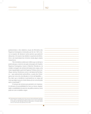 História do Brasil 162 
parlamentares e dos relatórios anuais do Ministério dos 
Negócios Estrangeiros (instituídos por lei em 1831), Cer-vo 
se esquece de destacar outros pontos que parecem 
relevantes. Um exame mais detido o orçamento do Minis-tério 
e da rotatividade dos ministros revela alguns dados 
inequívocos. 
Três ministérios evidenciam melhor que os demais o 
potencial para o exercício da ação estrangeira do Império. 
Negócios Estrangeiros, Guerra e Marinha. Percebe-se, na 
simples contagem do número de titulares dos cargos, uma 
maior regularidade a partir do “regresso”. Embora não se ve-rifique 
nenhum fenômeno como o do Barão do Rio Bran-co 
– que praticamente personificou a pasta dos Estran-geiros 
por cerca de uma década no início da República –, 
fica claro que a tendência à permanência no cargo por 
mais que alguns poucos meses deixou de ser uma exceção 
após a maioridade104. 
O número de ministros por período é um importan-te 
indicativo da possibilidade de mais ou menos regulari-dade 
e estabilidade do exercício da política externa, como 
pode ser visto na tabela a seguir. 
104 É absolutamente simbólico do fim de uma era o famoso Ministério das Nove 
Horas, o último convocado pelo regente Araújo Lima no dia da maioridade, 
23 de julho de 1840. Bernardo Pereira de Vasconcelos o recordaria depois 
como as “nove horas mais gloriosas de sua vida”. 
 