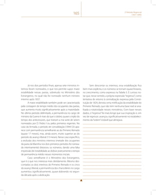 165 O Período Regencial 
(1831-1840) 
Já nos dois períodos finais, apenas sete ministros in-terinos 
foram nomeados, o que nos permite supor maior 
estabilidade nessas pastas, sobretudo no Ministério dos 
Estrangeiros, no qual não foi nomeado nenhum ministro 
interino após 1837. 
A maior estabilidade também pode ser caracterizada 
pela contagem de tempo médio dos ocupantes das pastas, 
que aumenta muito significativamente após a maioridade. 
No último período delimitado, a permanência no cargo de 
ministro da Guerra é mais do que o dobro, quase o triplo do 
tempo dos antecessores, que tiveram a má sorte de serem 
nomeados por D. Pedro I ou pelos primeiros regentes. No 
caso da Armada, o período de consolidação (1844-53) apa-rece 
com permanência semelhante ao do Primeiro Reinado 
(quase 17 meses), mas, ainda assim, muito superior ao do 
período do avanço liberal (13 meses). Nesse caso específico, 
a exclusão dos ministros interinos (metade dos ocupantes 
da pasta da Marinha nos dois primeiros períodos foi nomea-da 
interinamente) distorceu os números, dando uma falsa 
impressão de instabilidade ao dobrar praticamente o tempo 
de permanência médio nesses momentos iniciais. 
Caso semelhante é o Ministério dos Estrangeiros, 
que é o que nos interessa mais detidamente. Mesmo des-contados 
os dois interinos do Primeiro Reinado e os cinco 
do avanço liberal, a permanência dos chanceleres no cargo 
aumentou significativamente, quase dobrando na segun-da 
década após a abdicação. 
Sem descontar os interinos, essa estabilização fica 
bem mais explícita, e os números se tornam quase lineares, 
no crescimento, como expresso na Tabela 3. É curioso no-tar 
que, nesse sentido, a própria expressão “regresso”, como 
tentativa de retorno à centralização expressa pela Consti-tuição 
de 1824, denota certa mitificação da estabilidade do 
Primeiro Reinado, que não tem nenhuma base real se ana-lisada 
a rotatividade nesses ministérios. Com base nesses 
dados, o “regresso” foi mais longe que sua inspiração e, em 
vez de regressar, avançou significativamente no estabeleci-mento 
da “ordem” estável que almejava. 
 