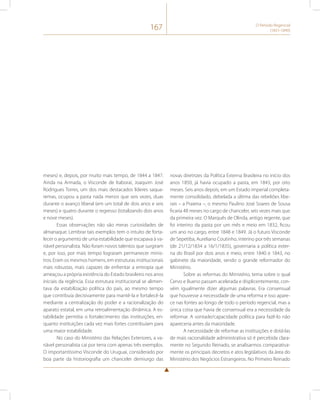 167 O Período Regencial 
(1831-1840) 
meses) e, depois, por muito mais tempo, de 1844 a 1847. 
Ainda na Armada, o Visconde de Itaboraí, Joaquim José 
Rodrigues Torres, um dos mais destacados líderes saqua-remas, 
ocupou a pasta nada menos que seis vezes, duas 
durante o avanço liberal (em um total de dois anos e seis 
meses) e quatro durante o regresso (totalizando dois anos 
e nove meses). 
Essas observações não são meras curiosidades de 
almanaque. Lembrar tais exemplos tem o intuito de forta-lecer 
o argumento de uma estabilidade que escapava à va-riável 
personalista. Não foram novos talentos que surgiram 
e, por isso, por mais tempo lograram permanecer minis-tros. 
Eram os mesmos homens, em estruturas institucionais 
mais robustas, mais capazes de enfrentar a entropia que 
ameaçou a própria existência do Estado brasileiro nos anos 
iniciais da regência. Essa estrutura institucional se alimen-tava 
da estabilização política do país, ao mesmo tempo 
que contribuía decisivamente para mantê-la e fortalecê-la 
mediante a centralização do poder e a racionalização do 
aparato estatal, em uma retroalimentação dinâmica. A es-tabilidade 
permitia o fortalecimento das instituições, en-quanto 
instituições cada vez mais fortes contribuíam para 
uma maior estabilidade. 
No caso do Ministério das Relações Exteriores, a va-riável 
personalista cai por terra com apenas três exemplos. 
O importantíssimo Visconde do Uruguai, considerado por 
boa parte da historiografia um chanceler demiurgo das 
novas diretrizes da Política Externa Brasileira no início dos 
anos 1850, já havia ocupado a pasta, em 1843, por oito 
meses. Seis anos depois, em um Estado imperial completa-mente 
consolidado, debelada a última das rebeliões libe-rais 
– a Praieira –, o mesmo Paulino José Soares de Sousa 
ficaria 48 meses no cargo de chanceler, seis vezes mais que 
da primeira vez. O Marquês de Olinda, antigo regente, que 
foi interino da pasta por um mês e meio em 1832, ficou 
um ano no cargo, entre 1848 e 1849. Já o futuro Visconde 
de Sepetiba, Aureliano Coutinho, interino por três semanas 
(de 21/12/1834 a 16/1/1835), governaria a política exter-na 
do Brasil por dois anos e meio, entre 1840 e 1843, no 
gabinete da maioridade, sendo o grande reformador do 
Ministério. 
Sobre as reformas do Ministério, tema sobre o qual 
Cervo e Bueno passam acelerada e displicentemente, con-vém 
igualmente dizer algumas palavras. Era consensual 
que houvesse a necessidade de uma reforma e isso apare-ce 
nas fontes ao longo de todo o período regencial, mas a 
única coisa que havia de consensual era a necessidade da 
reformar. A vontade/capacidade política para fazê-lo não 
apareceria antes da maioridade. 
A necessidade de reformar as instituições e dotá-las 
de mais racionalidade administrativa só é percebida clara-mente 
no Segundo Reinado, se analisarmos comparativa-mente 
os principais decretos e atos legislativos da área do 
Ministério dos Negócios Estrangeiros. No Primeiro Reinado 
 