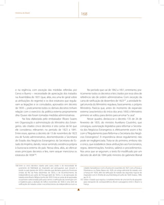 História do Brasil 168 
e na regência, com exceção das medidas referidas por 
Cervo e Bueno – necessidade de apreciação dos tratados 
na Assembleia de 1831 (que, aliás, era uma lei geral sobre 
as atribuições do regente) e os dois estatutos que regula-vam 
as legações e os consulados, aprovados em decreto 
de 1834 –, praticamente todos os demais decretos tinham 
relação com o exercício da política externa propriamente 
dita. Quase não foram tomadas medidas administrativas. 
Na lista elaborada pelo embaixador Álvaro Soares 
em Organização e administração do Ministério dos Estran-geiros, 
são citados cinco decretos e oito cartas de lei que 
ele considerou relevantes no período de 1823 a 1841. 
Entre esses, apenas o decreto de 13 de novembro de 1823 
era de fundo administrativo, desmembrando a Secretaria 
de Estado dos Negócios Estrangeiros da Secretaria de Es-tado 
do Império, dando, nesse sentindo, existência própria 
à burocracia externa do país. Nessa obra, aliás, ao elencar 
esses principais decretos e leis, nem sequer menciona os 
estatutos de 1834106. 
106 Entre os cinco decretos citados pelo autor, estão: o da necessidade de 
juramento de fidelidade ao imperador por portugueses que viessem a 
residir no país (janeiro de 1823); o decreto que declarou guerra às Províncias 
Unidas do Rio da Prata (dezembro de 1825); o de reconhecimento da 
independência por parte de Portugal (abril de 1825); e o de aprovação do 
tratado entre Brasil e Bélgica (junho de 1835). Entre as cartas de lei aprovadas 
no período e selecionadas pelo autor, temos: a ratificação da convenção com 
a Inglaterra para a abolição do tráfico (novembro de 1826) e uma série de 
ratificações de tratados sobre o reconhecimento da independência (com as 
No período que vai de 1842 a 1851, entretanto, pra-ticamente 
todos os decretos e leis citados por essa obra de 
referência são de ordem administrativa. Com exceção da 
carta de ratificação de dezembro de 1823107, a atividade le-gal 
oriunda do Ministério regulava, basicamente, o próprio 
Ministério. Parecia que, antes do momento de expansão 
externa característico do início dos anos 1850, o Ministério 
primeiro se voltou para dentro para arrumar “a casa”. 
Nesse quadro, destaca-se o decreto 135 de 26 de 
fevereiro de 1835, do ministro Aureliano Coutinho, que 
conseguiu autorização legislativa para reformar a Secreta-ria 
dos Negócios Estrangeiros e, efetivamente assim o fez 
com o “Regulamento para Reformar a Secretaria dos Negó-cios 
Estrangeiros”. A importância desse regulamento não 
pode ser negligenciada. Trata-se do primeiro, embora não 
o único, que estabelece claras atribuições aos funcionários, 
regras, determinações, horários, salários e procedimentos. 
Nos anos que se seguiram, o texto foi modificado por um 
decreto de abril de 1844 pelo ministro do gabinete liberal 
cidades Hanseáticas e com a Áustria em novembro de 1827; com a Prússia, a 
Dinamarca e os Países Baixos em 1828, um artigo adicional do tratado com 
a França em 1829), além da ratificação do tratado das segundas núpcias do 
imperador com D. Amélia de Leuchtemberg em julho de 1828. (Soares, 1984, 
pp. 81-2). 
107 Sobre o tratado que regulou o estabelecimento de uma lancha de paquetes 
para transporte de correspondência oficial e passageiros entre o Brasil e a 
França. 
 