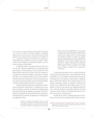 169 O Período Regencial 
(1831-1840) 
e, mais tarde, complementado pelo Marquês de Olinda, 
que, ministro em janeiro de 1849, modificou a tabela de 
emolumentos. Essas medidas, somadas à lei de agosto de 
1851, na qual o Visconde do Uruguai buscou organizar o 
corpo diplomático brasileiro, mostravam o ímpeto moder-nizador 
que contagiara os chanceleres brasileiros na déca-da 
que se seguiu à maioridade. 
A última lei, aliás, se somada ao decreto 520 de ju-nho 
de 1847, relativiza completamente a importância dos 
dois estatutos mencionados por Cervo e Bueno de 1834. 
Nesse decreto, Saturnino Coutinho, irmão de Aureliano e, 
naquele ano, ministro dos Negócios Estrangeiros, mandou 
executar o novo regulamento do corpo consular brasileiro. 
Passados treze anos e dezenove ministros, as providências 
consulares mencionadas pelos autores de História da políti-ca 
exterior do Brasil pareciam finalmente acontecer. 
Não deixa de ser verdade que o regulamento foi lon-gamente 
debatido no Ministério e no Parlamento nos anos 
finais da regência, antes de ser finalmente implementado 
pelo futuro Visconde de Sepetiba, que, desde 1834, já de-fendia 
a necessidade de reforma do Ministério sugerindo a 
formação de uma comissão de diplomatas e de deputados 
nos seguintes termos: 
Sendo de absoluta necessidade dar uma nova 
organização às diferentes secretarias de Estado, as quais 
se achando ainda hoje no mesmo pé em que foram 
montadas no tempo da monarquia pura não podem 
prestar com a precisa regularidade o serviço, que de 
tais repartições se exige dos governos representativos: 
a regência, em nome do imperador, há por bem criar 
uma comissão composta não só dos oficiais-maiores 
das sobreditas secretarias de Estado, mas também 
dos das câmaras legislativas, cujas luzes e experiências 
adquiridas naquelas repartições, às quais anteriormente 
pertenceram, muito convém aproveitar, para que 
proceda com urgência à formação de um projeto de 
regimento que regule os seus trabalhos de maneira 
mais vantajosa ao serviço público, e com relação 
a eles o número, graduação e mais vantagens dos 
empregados108. 
É interessante perceber como o ministro interino de 
1834 argumenta politicamente a necessidade da reforma 
ao diferenciar as necessidades administrativas distintas da 
monarquia pura e do “governo representativo”, apelando 
para os sentimentos liberais, tão acirrados então, de seus 
colegas deputados. Apesar da urgência, entretanto, tal 
reforma só se verificaria seis anos depois, após o fim da 
regência. O fato de essa reforma ser implementada justo 
com a volta de Aureliano à chancelaria denota a força da 
conjuntura sobre as ideias. A vontade reformista é a mes-ma; 
as conjunturas, muito diversas. 
Na década de 1830, a comissão proposta por Aure-liano 
se reuniu, mas seus resultados foram parcos. A suces- 
108 Discurso sobre o decreto de 12 de junho de 1834 em Códice – Portarias ao 
oficial-maior da Secretaria de Estado dos Negócios Estrangeiros, de 1821 a 
1848 – Arquivo Histórico do Itamaraty. 
 