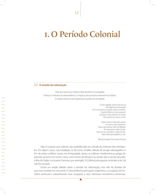 17 
1. O Período Colonial 
1.1 O sentido da colonização 
Para que serve uma Colônia? Mercantilismo e monopólio. 
Práticas e métodos do mercantilismo. O impacto da economia mercantil na Colônia. 
A cidade colonial como expressão do poder da metrópole. 
Ó mar salgado, quanto do teu sal 
São lágrimas de Portugal! 
Por te cruzarmos, quantas mães choraram, 
Quantos filhos em vão rezaram! 
Quantas noivas ficaram por casar 
Para que fosses nosso, ó mar! 
Valeu a pena? Tudo vale a pena 
Se a alma não é pequena. 
Quem quer passar além do Bojador 
Tem que passar além da dor. 
Deus ao mar o perigo e o abismo deu, 
Mas nele é que espelhou o céu. 
Mar português (Fernando Pessoa) 
Não é surpresa que colônias são estabelecidas em virtude do interesse das metrópo-les. 
Em alguns casos, sua instalação se dá como simples válvula de escape demográfico a 
fim de evitar conflitos sociais (na Antiguidade, temos as colônias mediterrânicas gregas do 
período arcaico); em outros casos, como locais de desterro ou prisão (até o século passado, 
a ilha do Diabo, na Guiana Francesa, por exemplo). A Colônia portuguesa na América do Sul 
não foi exceção. 
Existe um amplo debate sobre o sentido da colonização, mas não há dúvidas de 
que esse sentido era mercantil. O mercantilismo português engendrou a ocupação do ter-ritório 
americano subordinando essa ocupação a seus interesses econômico-comerciais. 
 
