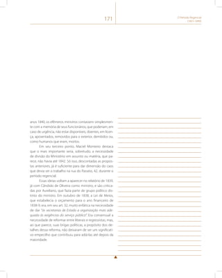 171 O Período Regencial 
(1831-1840) 
anos 1840, os efêmeros ministros contassem simplesmen-te 
com a memória de seus funcionários, que poderiam, em 
caso de urgência, não estar disponíveis, doentes, em licen-ça, 
aposentados, removidos para o exterior, demitidos ou, 
como humanos que eram, mortos. 
Em seu terceiro ponto, Maciel Monteiro destaca 
que o mais importante seria, sobretudo, a necessidade 
de divisão do Ministério em assunto ou matéria, que pa-rece, 
não havia até 1842. Só isso, descontadas as propos-tas 
anteriores, já é suficiente para dar dimensão do caos 
que devia ser o trabalho na rua do Passeio, 42, durante o 
período regencial. 
Essas ideias voltam a aparecer no relatório de 1839, 
já com Cândido de Oliveira como ministro, e são critica-das 
por Aureliano, que fazia parte de grupo político dis-tinto 
do ministro. Em outubro de 1838, a Lei de Meios, 
que estabelecia o orçamento para o ano financeiro de 
1838-9, era, em seu art. 32, muito enfática na necessidade 
de dar “às secretarias de Estado a organização mais ade-quada 
às exigências do serviço público”. Era consensual a 
necessidade de reformar entre liberais e regressistas, mas, 
ao que parece, suas brigas políticas, a propósito dos de-talhes 
dessa reforma, não deixaram de ser um significati-vo 
empecilho que contribuiu para adiá-las até depois da 
maioridade. 
 