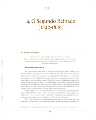 173 
4. O Segundo Reinado 
(1840-1889) 
4.1 Governo de Gabinetes 
Parlamentarismo às avessas. Os partidos políticos liberal e conservador. 
Síntese breve dos gabinetes do Império. O quinquênio liberal. O gabinete saquarema. A conciliação. 
A experiência progressista. O decênio conservador. O retorno dos liberais ao poder. O ocaso da 
monarquia. Conclusões gerais. 
Parlamentarismo às avessas 
Em julho de 1840, com o golpe da maioridade, os liberais assumem o poder por um 
brevíssimo tempo e, vitoriosos nas escandalosas “eleições do cacete”, notoriamente fraudadas, 
acabam sendo excluídos do governo por intervenção do Poder Moderador, com o retorno dos 
conservadores ao poder. A partir daí, grandes ciclos de hegemonia política se sucedem, nos 
quais liberais e conservadores se revezam no poder, sempre por indicação do imperador. Se o 
gabinete fosse minoritário na Câmara, esta era dissolvida, e novas eleições convocadas. Nunca 
houve caso de eleições convocadas pelo governo serem vencidas pelo partido de oposição. 
Era o governo que fazia os vitoriosos nas eleições, e não o contrário. Esse fenômeno ficou co-nhecido 
como “parlamentarismo às avessas”, em que o rei reina e governa. 
A partir de 1847, para preservar a figura do imperador, foi criado o cargo de presidente 
do Conselho de Ministros, que era alguém convidado pelo imperador para formar o gabinete 
de governo e nomear os seis ministros – Guerra, Marinha, Fazenda, Império, Negócios Estran-geiros 
e Justiça –, muitas vezes acumulando ele próprio um dos ministérios. 
É um truísmo dizer que os partidos liberal e conservador eram iguais, conforme o tema 
sói aparecer na bibliografia111. Trata-se de uma simplificação perigosa. Eles tinham semelhanças 
111 Nestor Duarte, Caio Prado Jr., Nelson Werneck Sodré, entre outros, sustentam a indistinção entre os dois partidos. 
 
