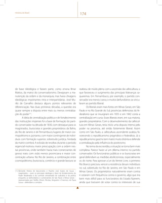 História do Brasil 174 
de base ideológica e faziam parte, como ensina Ilmar 
Mattos, da matriz do conservadorismo. Desejavam a ma-nutenção 
da ordem e da monarquia, mas havia clivagens 
ideológicas importantes intra e interpartidárias. José Mu-rilo 
de Carvalho destaca alguns pontos relevantes de 
diferenciação. Nas duas primeiras décadas, a questão era 
quase sempre a disputa entre mais ou menos centraliza-ção 
do poder112. 
A ideia de centralização política e de fortalecimento 
das instituições imperiais foi a base de formação do parti-do 
conservador na década de 1830, com destaque para os 
magistrados, burocratas e grandes proprietários da Bahia, 
do Rio de Janeiro e de Pernambuco, lugares de maior cos-mopolitismo 
e, portanto, com maior contingente de indiví-duos 
com formação superior, sobretudo jurídica, herdada 
da matriz coimbrã. A eclosão de revoltas durante o período 
regencial motivou maior preocupação com a ordem nes-tas 
províncias, onde também havia mais comerciantes de 
grosso trato com visão menos provinciana e maior con-centração 
urbana. No Rio de Janeiro, a combinação entre 
cosmopolitismo, burocracia, comércio e grande lavoura se 
112 Bernardo Pereira de Vasconcelos e Paulino José Soares de Sousa – 
magistrados – eram os principais ideólogos a favor do fortalecimento do 
Poder Moderador e do controle centralizado do Judiciário e da polícia, 
enquanto os latifundiários e comerciantes de São Paulo e Minas Gerais – 
representados por Teófilo Ottoni, Nicolau Vergueiro e Francisco de Paula 
Sousa – defendiam o contrário. 
realizou de modo pleno com a ascensão da cafeicultura, o 
que favoreceu o surgimento das principais lideranças sa-quaremas. 
Em Pernambuco, por exemplo, o partido con-servador 
era menos coeso, e muitos latifundiários se vincu-laram 
ao partido liberal. 
Os liberais eram mais fortes em Minas Gerais, em São 
Paulo e no Rio Grande do Sul, províncias defensoras do fe-deralismo 
que se insurgiram em 1835 e em 1842 conta a 
centralização em curso. Esses liberais eram, em sua maioria, 
grandes proprietários. Com o desenvolvimento da cafeicul-tura 
em Minas Gerais, teria início uma disputa interna pelo 
poder na província, até então fortemente liberal. Assim 
como em São Paulo, a cafeicultura ascendente acabou fa-vorecendo 
o republicanismo pragmático e federalista. Já o 
republicanismo gaúcho tem matriz muito distinta e defende 
a centralização pela influência do positivismo. 
No tema da escravidão, a situação se torna bem mais 
complexa. Parece haver aí um dilema interno no partido 
conservador. Os funcionários públicos e os burocratas em 
geral defendiam as medidas abolicionistas, especialmente 
os do norte. Para aprovar a Lei do Ventre Livre, o primeiro 
Rio Branco precisou vencer a resistência desses indivíduos 
no sul, sobretudo no Rio de Janeiro, em São Paulo e em 
Minas Gerais. Os proprietários naturalmente eram contra 
e votaram com frequência contra o governo, algo que era 
bem mais difícil para os funcionários do Estado fazerem, 
ainda que tivessem de votar contra os interesses de sua 
 