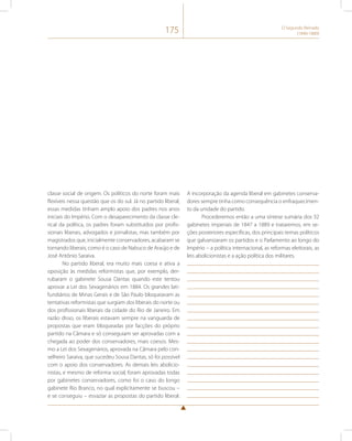 175 O Segundo Reinado 
(1840-1889) 
classe social de origem. Os políticos do norte foram mais 
flexíveis nessa questão que os do sul. Já no partido liberal, 
essas medidas tinham amplo apoio dos padres nos anos 
iniciais do Império. Com o desaparecimento da classe cle-rical 
da política, os padres foram substituídos por profis-sionais 
liberais, advogados e jornalistas, mas também por 
magistrados que, inicialmente conservadores, acabaram se 
tornando liberais, como é o caso de Nabuco de Araújo e de 
José Antônio Saraiva. 
No partido liberal, era muito mais coesa e ativa a 
oposição às medidas reformistas que, por exemplo, der-rubaram 
o gabinete Sousa Dantas quando este tentou 
aprovar a Lei dos Sexagenários em 1884. Os grandes lati-fundiários 
de Minas Gerais e de São Paulo bloqueavam as 
tentativas reformistas que surgiam dos liberais do norte ou 
dos profissionais liberais da cidade do Rio de Janeiro. Em 
razão disso, os liberais estavam sempre na vanguarda de 
propostas que eram bloqueadas por facções do próprio 
partido na Câmara e só conseguiam ser aprovadas com a 
chegada ao poder dos conservadores, mais coesos. Mes-mo 
a Lei dos Sexagenários, aprovada na Câmara pelo con-selheiro 
Saraiva, que sucedeu Sousa Dantas, só foi possível 
com o apoio dos conservadores. As demais leis abolicio-nistas, 
e mesmo de reforma social, foram aprovadas todas 
por gabinetes conservadores, como foi o caso do longo 
gabinete Rio Branco, no qual explicitamente se buscou – 
e se conseguiu – esvaziar as propostas do partido liberal. 
A incorporação da agenda liberal em gabinetes conserva-dores 
sempre tinha como consequência o enfraquecimen-to 
da unidade do partido. 
Procederemos então a uma síntese sumária dos 32 
gabinetes imperiais de 1847 a 1889 e trataremos, em se-ções 
posteriores específicas, dos principais temas políticos 
que galvanizaram os partidos e o Parlamento ao longo do 
Império – a política internacional, as reformas eleitorais, as 
leis abolicionistas e a ação política dos militares. 
 