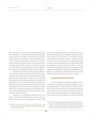 História do Brasil 178 
liberal, apesar do que acredita a historiadora paulista Mi-riam 
Dolhnikoff113, na contramão de toda a historiografia 
sobre o período. O Conselho de Estado, extinto em 1834, 
é restaurado e, em dezembro de 1841, é aprovada a polê-mica 
lei de Reforma do Código Criminal, que centraliza o 
sistema judiciário e a polícia. Todos os juízes passam a ser 
nomeados pelo ministro da Justiça, e o juiz de paz, que se-guia 
sendo eleito, tem parte significativa de seus poderes 
transferida para os delegados de polícia, criados pela lei. 
Apesar de essas leis terem sido aprovadas pela Câ-mara 
anterior, os liberais de São Paulo e de Minas Gerais, 
temendo que os conservadores jamais deixassem o poder, 
pegam em armas para voltar ao governo. Ao contrário da 
Farroupilha, deixavam clara sua lealdade ao imperador. Re-belavam- 
se em nome da autonomia, de certo modo ante-cipando 
o que ocorreria novamente em São Paulo noventa 
anos depois. Derrotados em Santa Luzia, passaram os libe-rais 
de todo o Brasil, por metonímia, a ser chamados de “lu-zias”, 
momento vergonhoso em que se insurgiram contra o 
governo e foram derrotados. 
Enquanto isso, o imperador ia amadurecendo e, aos 
poucos, tomando conhecimento do governo e de suas 
tarefas. Na maior parte da adolescência, acabou sendo 
113 Miriam defende que foram mantidas as estruturas federativas do Ato 
Adicional e que o Império era uma grande negociação com os interesses 
regionais (Dolhnikoff, 2005). 
guiado pelo grupo palaciano, com destaque para o mor-domo 
Paulo Barbosa e para Aureliano Coutinho, chama-dos 
“os áulicos”, ou “facção áulica”114. Ao completar 18 anos, 
anistia os liberais e convida o partido – ainda que não os 
insurretos – para formar o governo. Seu gesto evidenciava 
crescente autonomia decisória e uso do Poder Moderador 
para equilibrar o peso dos partidos. A anistia e o retorno 
dos liberais ao poder eram indícios de moderação e tran-quilizava 
a oposição liberal quanto à possibilidade de uma 
ditadura que eternizasse o partido conservador no poder. 
Os liberais permaneceriam por cinco anos no poder. 
O quinquênio liberal (1844-1848) 
Uma vez no poder, os liberais não revogam nenhu-ma 
das leis do regresso e, ao contrário, ajudam com o ob-jetivo 
de favorecer as medidas jurídicas e militares que faci-litam 
a tarefa dos governantes. A continuação da repressão 
à Farroupilha e sua submissão final ocorrem no governo 
liberal, que negocia a rendição, a reincorporação dos ofi-ciais 
farrapos ao Exército imperial e o aumento dos impos- 
114 Assim como se haviam indisposto com o gabinete da maioridade, quatro 
anos depois a indisposição seria com Honório Hermeto Carneiro Leão, 
líder dos conservadores no gabinete que tentou demitir o irmão de 
Aureliano, Saturnino de Sousa, inspetor da alfândega que havia hostilizado 
publicamente o governo. O imperador se recusou e Honório se demitiu. 
 