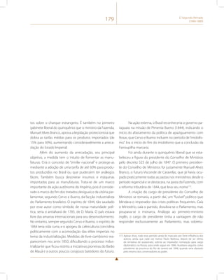 179 O Segundo Reinado 
(1840-1889) 
tos sobre o charque estrangeiro. É também no primeiro 
gabinete liberal do quinquênio que o ministro da Fazenda, 
Manuel Alves Branco, aprova a legislação protecionista que 
dobra as tarifas médias para os produtos importados (de 
15% para 30%), aumentando consideravelmente a arreca-dação 
do Estado Imperial. 
Além do aumento da arrecadação, seu principal 
objetivo, a medida tem o intuito de fomentar as manu-faturas. 
Cria o conceito de “similar nacional” e protege-as 
mediante a adoção de uma tarifa de até 60% para produ-tos 
produzidos no Brasil ou que pudessem ter análogos 
fáceis. Também busca desonerar insumos e máquinas 
importadas para as manufaturas. Trata-se de um marco 
importante da ação autônoma do Império, pois é conside-rado 
o marco do fim dos tratados desiguais e da vitória par-lamentar, 
segundo Cervo e Bueno, da facção industrialista 
do Parlamento brasileiro. O espírito de 1844, tão saudado 
por esse autor como símbolo de nossa maturidade polí-tica, 
seria o antialvará de 1785, de D. Maria. O país estava 
livre das amarras internacionais para seu desenvolvimento. 
No entanto, sempre segundo Cervo e Bueno, o espírito de 
1844 teria vida curta, e o apogeu da cafeicultura coincidiria 
politicamente com a acomodação das elites imperiais no 
tema da industrialização. Medidas de livre-cambismo rea-pareceriam 
nos anos 1850, dificultando o processo indus-trializante 
que ficou restrito a iniciativas pioneiras do Barão 
de Mauá e a outros poucos corajosos batedores do futuro. 
Na ação externa, o Brasil reconheceria o governo pa-raguaio 
na missão de Pimenta Bueno (1844), indicando o 
início do afastamento da política de apaziguamento com 
Rosas, que Cervo e Bueno incluem no período de “imobilis-mo”. 
Era o início do fim do imobilismo que a conclusão da 
Farroupilha marcaria. 
Foi ainda durante o quinquênio liberal que se esta-beleceu 
a figura do presidente do Conselho de Ministros 
pelo decreto 523 de julho de 1847. O primeiro presiden-te 
do Conselho de Ministros foi justamente Manuel Alves 
Branco, o futuro Visconde de Caravelas, que já havia ocu-pado 
praticamente todas as pastas nos ministérios desde o 
período regencial e se destacara, na pasta da Fazenda, com 
a reforma tributária de 1844, que leva seu nome115. 
A criação do cargo de presidente do Conselho de 
Ministros se tornaria, a partir daí, um “fusível” político que 
blindava o imperador das crises políticas frequentes. Caía 
o Ministério, caía o partido, dissolvia-se o Parlamento, mas 
poupava-se o monarca. Análogo ao primeiro-ministro 
inglês, o cargo de presidente tinha a vantagem de não 
responder exclusivamente ao Parlamento, mas sobretu- 
115 Apesar disso, todo esse período ainda foi marcado por forte influência dos 
áulicos, ainda que cada vez menor. Paulo Barbosa, depois de ser vítima 
de tentativa de assassinato, solicita ao imperador nomeação para cargo 
diplomático na Rússia, para onde segue em 1846. Aureliano seguiria como 
presidente da província do Rio de Janeiro até 1848, quando seria afastado 
pelo retorno dos conservadores ao poder. 
 