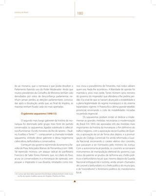 História do Brasil 180 
do ao monarca, que o nomeava e que podia dissolver o 
Parlamento fazendo uso do Poder Moderador. Ainda que 
muitos presidentes do Conselho de Ministros tenham sido 
derrubados por votos de desconfiança parlamentar, ne-nhum 
jamais perdeu as eleições parlamentares convoca-das 
após a dissolução, ainda que, ao final do Império, as 
maiorias tenham ficado cada vez mais apertadas. 
O gabinete saquarema (1848-53) 
O segundo mais longo gabinete da história da mo-narquia 
foi dominado pelo grupo mais forte do partido 
conservador, os saquaremas, ligados sobretudo à cafeicul-tura 
fluminense. Os três ministros do Rio de Janeiro – Pauli-no, 
Eusébio e Torres116 – compuseram a chamada trindade 
saquarema, símbolo desse gabinete e dessa hegemonia 
cafeicultora, latifundiária e conservadora. 
Começam seu governo reprimindo duramente a Re-volta 
da Praia, feita pelos liberais de Pernambuco em 1848. 
Tal repressão motivou um ataque radical do panfletário 
Francisco de Sales Torres Homem, que, no Libelo do Povo, 
acusa os conservadores e a monarquia de opressão, sem 
poupar o imperador e sua dinastia, retratados como tira- 
116 Curioso que dois deles nasceram fora do Brasil, embora tenham vindo morar 
no Rio de Janeiro. Eusébio nasceu em Angola, e Paulino em Paris. 
nos. Usou o pseudônimo de Timandro, mas todos sabiam 
quem era. Nada lhe aconteceu. A liberdade de opinião foi 
mantida e, anos mais tarde, Torres Homem seria ministro 
do governo do imperador que ofendera e lhe pediria per-dão. 
Era sinal de que se haviam alcançado a estabilidade e 
a plena legitimidade do regime monárquico e do sistema 
bipartidário vigente. A Praieira foi a última grande rebelião 
provincial, encerrando o ciclo de instabilidades iniciadas 
no período regencial. 
Os saquaremas podiam então se dedicar a imple-mentar 
as grandes medidas necessárias à modernização 
do Brasil. Em 1850, são aprovadas três das medidas mais 
importantes da história da monarquia: o fim definitivo do 
tráfico negreiro, com a aprovação da Lei Eusébio de Quei-rós; 
a aprovação da Lei de Terras dias depois; e a promul-gação 
do Código Comercial. Foi ainda reformada a Guar-da 
Nacional, encerrando o caráter eletivo dos coronéis, 
que passaram a ser nomeados pelo ministro da Justiça. 
Com a autonomia local perdida, os coronéis se tornaram 
instrumentos de manipulação eleitoral do governo, cujo 
status da patente se grudou de tal forma aos chefes polí-ticos 
e latifundiários locais que, mesmo depois da Guarda 
Nacional enfraquecida e extinta, ainda seriam chamados 
de coronel o latifundiário e o chefe político do município, 
e de “coronelismo” o fenômeno político do mandonismo 
local. 
 