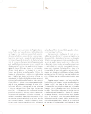 História do Brasil 182 
Na ação externa, o ministro dos Negócios Estran-geiros, 
Paulino José Soares de Sousa – o futuro Visconde 
do Uruguai –, uma vez tendo sido concluída a contro-vérsia 
com a Inglaterra, pôde se dedicar a retomar o pro-tagonismo, 
reafirmando a posição do Império brasileiro 
no Prata, enfraquecida desde o fim da Cisplatina havia 
mais de vinte anos. Esse absenteísmo fora aproveitado 
pelo caudilho buenairense que se tornara hegemônico 
não apenas na Argentina, mas igualmente no Uruguai, 
apoiando Manuel Oribe, que atacava os interesses bra-sileiros 
– isto é, gaúchos – no Uruguai. Há os que de-fendem 
que, desde o fim da Farroupilha (1845), o Rio 
Grande do Sul sequestrara a política externa brasileira 
para o Prata. De fato, não era conveniente enfrentar um 
novo levante no Rio Grande do Sul, província sui generis 
onde os chefes políticos e latifundiários eram também 
chefes militares, e onde se concentravam a quase totali-dade 
de nossa cavalaria e grande parte de nosso Exérci-to. 
É mister defender o interesse gaúcho, que se tornara 
o interesse nacional. Foram feitas duas intervenções 
entre 1851 e 1852 na esteira dos conflitos de fronteira 
entre Uribe e os chefes gaúchos irritados com as cali-fórnias, 
que não respeitavam a fronteira meridional e o 
gado dos estancieiros. Na primeira, destituímos Uribe; 
na segunda, apoiamos a destituição de Rosas, vencido 
por Urquiza, que liderou a coalizão oposicionista forma-da 
por outros chefes, liberais e dissidentes federalistas 
na Batalha de Monte Caseros (1852), apoiados indireta-mente 
por tropas brasileiras. 
Havia aprendido o Brasil a atuar de modo bem-su-cedido 
na região platina. Os fracassos da Cisplatina, na 
década de 1820, e dos ingleses e franceses, na década de 
1840, demonstraram a conveniência de estabelecer alian-ças 
com as facções locais antes de intervir militarmente. 
A diplomacia vinha antes dos canhões, fazendo com que 
o Império fosse bem-sucedido onde as potências euro-peias 
haviam fracassado. Destituídos Oribe e Rosas, tinha 
início uma fase de hegemonia brasileira na região, favore-cida 
por uma década de instabilidade e de fragmentação 
política argentina. O imobilismo regencial brasileiro dos 
anos 1830 daria lugar ao imobilismo argentino dos anos 
1850. 
Para dar suporte financeiro a essa hegemonia, Pau-lino 
José Soares de Sousa e o representante brasileiro no 
Uruguai em 1851, José Maria da Silva Paranhos, o futuro 
Visconde do Rio Branco, implementarão uma cooperação 
financeira com os colorados novos donos do poder na 
República Oriental. Era a diplomacia do patacão, em que 
o Brasil assume a postura inédita e singular de credor in-ternacional. 
Generoso e leniente, manteve-se por décadas 
credor de um devedor muito pouco afeito a saldar suas 
dívidas, evidenciando o caráter político desses emprésti-mos 
que contribuíram para a falência do Barão de Mauá 
décadas depois. Singular também foi a concessão do título 
 