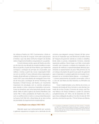 183 O Segundo Reinado 
(1840-1889) 
de nobreza a Paulino em 1853. Curiosamente, o título es-colhido 
foi Visconde do Uruguai, nome pelo qual passaria 
à história e que não deixa nenhuma margem de dúvidas 
sobre a hegemonia brasileira conquistada em sua gestão. 
Convém destacar ainda o apoio de Paulino aos esfor-ços 
de mais de uma década do enviado brasileiro às repú-blicas 
do pacífico, Duarte da Ponte Ribeiro, que finalmente 
conseguiu a aceitação do princípio do uti possidetis, que 
voltaria a nortear, a partir daí, nossas negociações lindei-ras 
com os vizinhos. É marco relevante dessa negociação o 
tratado, afinal ratificado no Parlamento, com o governo pe-ruano 
(1851), que usava direitos de navegação como moe-da 
de troca para a aceitação de termos fronteiriços mais 
favoráveis. O Brasil iniciava, sob Paulino, um movimento 
importante de articulação com os vizinhos amazônicos 
para retardar e evitar a presença imperialista norte-ame-ricana 
na Amazônia, que vinha exercendo pressão no país 
desde 1848, em plena vigência do Destino Manifesto, sob 
James Polk. A tática protelatória de Paulino deu certo, e, 
com os conflitos entre o norte e o sul que desembocariam 
na Guerra Civil (1861-65), o Brasil deixa de ser alvo na lista 
de prioridades do expansionismo estadunidense. 
A conciliação e seu colapso (1853-1857) 
Marcado quase que exclusivamente por sucessos, 
o gabinete saquarema se esgota com a demissão de três 
ministros, que alegaram cansaço. Estavam de fato cansa-dos 
de um imperador que José Murilo de Carvalho chama 
de “máquina de governar”, atendo-se a todos os detalhes, 
lendo todos os jornais, interpelando ministros, visitando 
repartições públicas. Deram lugar a um líder conservador 
inovador, que conquista a simpatia do imperador com a 
proposta de melhorar a representatividade eleitoral, apro-ximando 
os representantes do povo. Pela primeira vez, há 
um esboço de projeto de governo por parte do gabinete 
para o imperador, e o próprio gabinete era inovador. Incor-poravam- 
se no ministério líderes liberais – a conciliação117 
– e jovens proeminentes do partido conservador, como é 
o caso de José Maria da Silva Paranhos no Ministério da 
Marinha. 
Foram implementados uma reforma do ensino, os 
Estatutos da Estrada de Ferro Central e o voto distrital, cha-mado 
de Lei dos Círculos. O ministro da Justiça, José Tho-maz 
Nabuco de Araújo, fortaleceu o poder do Judiciário 
complementando, em 1854, a lei de dezembro de 1841, 
que criara o delegado de polícia. A Lei dos Círculos de 1855 
permitiu uma brecha que deu 17% da Câmara aos liberais, 
117 A conciliação era defendida na imprensa por Torres Homem, o Timandro 
de 1849, e no Parlamento por Nabuco de Araújo. O imperador gostou da 
ideia e acreditou que o ministro brasileiro em Montevidéu, Honório Hermeto 
Carneiro Leão, que não se havia curvado aos áulicos em 1844, era a pessoa 
certa para implementá-la. 
 