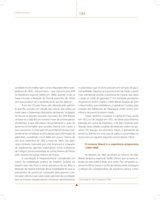 História do Brasil 184 
resultado muito melhor que o único deputado eleito na le-gislatura 
de 1850 – Sousa Franco –, que cresceria para 20% 
na legislatura seguinte (eleita em 1860), quando então já 
havia morrido o Marquês do Paraná (setembro de 1856), 
sem que pudesse ver o resultado da lei que fez aprovar. 
A Lei dos Círculos havia sido alterada pelo gabine-te 
que lhe sucedeu em virtude das críticas que sofreu ao 
trazer para o Parlamento deputados ignorantes, incapazes 
de discutir as grandes questões nacionais. Aos 20% liberais 
somava-se a cada dia um número maior de conservadores 
dissidentes, o que dificultava crescentemente a ação do 
governo conservador que sucedeu Paraná com Caxias e 
seus sucessores. O chamado “renascer liberal” tornava cres-centemente 
complexas as articulações para a formação de 
gabinetes, sucedendo cinco deles em pouco menos de 
seis anos (setembro de 1856 a maio de 1862). São gabi-netes 
instáveis, marcados por crise financeira e incapazes 
de implementar agendas importantes, como a proposta 
de Código Civil encomendada ao jurista Teixeira de Freitas 
pelo ministro da Justiça, Nabuco de Araújo. 
A conciliação é frequentemente considerada um 
marco da estabilidade política do Império; poderia ter 
durado mais não fosse a morte prematura de seu líder, o 
Marquês do Paraná. Exemplo dessa estabilidade foi que os 
presidentes de províncias nomeados pelo governo con-servador 
vitorioso que saíra e pelo gabinete da conciliação 
que se iniciava empreenderam iniciativas administrativas 
e urbanísticas que só eram possíveis em tempos de paz e 
tranquilidade. Separou-se a província de São Paulo, a parte 
mais meridional criando a província do Paraná, que daria 
o título ao chefe do gabinete118. Foi nomeado presidente 
da província recém-criada o chefe liberal Zacarias de Góis 
e Vasconcelos, que estabeleceu a capital em Curitiba, para 
irritação dos habitantes de Paranaguá, então centro eco-nômico 
da província recém-criada. 
Foram também mudadas a capital do Piauí, ainda 
em 1852, e a de Sergipe em 1855: de Oeiras para Teresina, 
batizada em nome da imperatriz, e de São Cristóvão para 
Aracaju, duas cidades surgidas do nada, por ordem do go-verno. 
Em Aracaju, nos primeiros meses, o presidente da 
província dormiu em uma casa de palha e a assembleia se 
reunia sob um cajueiro, segundo conta Calmon (1963). 
O renascer liberal e a experiência progressista 
(1860-1868) 
As eleições de 1860 assistiram ao retorno do líder 
liberal da época regencial, Teófilo Ottoni, que se havia re-tirado 
da vida política doze anos antes. Fez campanha in-tensa 
em Minas Gerais e no Rio de Janeiro, onde conseguiu 
a eleição de correligionários da imprensa carioca, como 
118 Visconde em 1852 e marquês em 1854. 
 