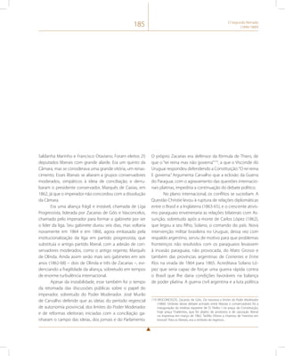 185 O Segundo Reinado 
(1840-1889) 
Saldanha Marinho e Francisco Otaviano. Foram eleitos 25 
deputados liberais com grande alarde. Era um quinto da 
Câmara, mas se considerava uma grande vitória, um renas-cimento. 
Esses liberais se aliaram a grupos conservadores 
moderados, simpáticos à ideia de conciliação, e derru-baram 
o presidente conservador, Marquês de Caxias, em 
1862, já que o imperador não concordou com a dissolução 
da Câmara. 
Era uma aliança frágil e instável, chamada de Liga 
Progressista, liderada por Zacarias de Góis e Vasconcelos, 
chamado pelo imperador para formar o gabinete por ser 
o líder da liga. Seu gabinete durou seis dias, mas voltaria 
novamente em 1864 e em 1866, agora embasado pela 
institucionalização da liga em partido progressista, que 
substituía o antigo partido liberal, com a adesão de con-servadores 
moderados, como o antigo regente, Marquês 
de Olinda. Ainda assim serão mais seis gabinetes em seis 
anos (1862-68) – dois de Olinda e três de Zacarias –, evi-denciando 
a fragilidade da aliança, sobretudo em tempos 
de enorme turbulência internacional. 
Apesar da instabilidade, esse também foi o tempo 
da retomada das discussões públicas sobre o papel do 
imperador, sobretudo do Poder Moderador. José Murilo 
de Carvalho defende que as ideias do período regencial 
de autonomia provincial, dos limites do Poder Moderador 
e de reformas eleitorais iniciadas com a conciliação ga-nharam 
o campo das ideias, dos jornais e do Parlamento. 
O próprio Zacarias era defensor da fórmula de Thiers, de 
que o “rei reina mas não governa”119, a que o Visconde do 
Uruguai respondeu defendendo a Constituição: “O rei reina 
E governa.” Argumenta Carvalho que a eclosão da Guerra 
do Paraguai, com o agravamento das questões internacio-nais 
platinas, impediria a continuação do debate político. 
No plano internacional, os conflitos se sucediam. A 
Questão Christie levou à ruptura de relações diplomáticas 
entre o Brasil e a Inglaterra (1863-65), e o crescente ativis-mo 
paraguaio envenenaria as relações bilaterais com As-sunção, 
sobretudo após a morte de Carlos López (1862), 
que legou a seu filho, Solano, o comando do país. Nova 
intervenção militar brasileira no Uruguai, dessa vez com 
respaldo argentino, serviu de motivo para que problemas 
fronteiriços não resolvidos com os paraguaios levassem 
à invasão paraguaia, não provocada, do Mato Grosso e 
também das províncias argentinas de Corrientes e Entre 
Ríos na virada de 1864 para 1865. Acreditava Solano Ló-pez 
que seria capaz de forçar uma guerra rápida contra 
o Brasil que lhe daria condições favoráveis na balança 
de poder platina. A guerra civil argentina e a luta política 
119 VASCONCELOS, Zacarias de Góis. Da natureza e limites do Poder Moderador 
(1860). Símbolo desse debate acirrado entre liberais e conservadores foi a 
inauguração da estátua equestre de D. Pedro I na praça da Constituição, 
hoje praça Tiradentes, que foi objeto de protestos e de oposição liberal 
na imprensa em março de 1862. Teófilo Ottoni a chamou de “mentira em 
bronze”. Para os liberais, era o símbolo do regresso. 
 