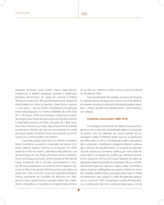 História do Brasil 186 
uruguaia tornariam esses países meros espectadores. 
Enganou-se o ditador paraguaio quando a diplomacia 
brasileira demonstrou ser capaz de costurar a Tríplice 
Aliança em março de 1865 para lhe fazer frente. Apesar da 
inferioridade em todos os quesitos, López levou a guerra 
– e seu povo – até seu limite, aniquilando uma geração 
inteira de paraguaios. Foi morto na Batalha de Cerro Corá 
em 1o de março 1870, mas conseguiu sobreviver ao parti-do 
progressista, vítima da guerra que se esfacelou quando 
o imperador precisou escolher, em julho de 1868, Zaca-rias 
e seus ministros ou Caxias, figura expoente do partido 
conservador, ministro da Guerra e comandante em chefe 
das forças aliadas. Escolheu Caxias, saiu Zacarias e, convul-sionou- 
se o sistema político do Império. 
O partido progressista racha. Os liberais revoltados 
fazem manifestos acusando o imperador de tirania. Os li-berais 
radicais exigiam “reforma ou revolução”. Em 1870, 
aparecia no Rio de Janeiro o Manifesto Republicano, que 
ganharia força em São Paulo, em Minas Gerais e também, 
já em uma feição positivista, no Rio Grande do Sul. Não foi 
capaz, entretanto, de se articular nacionalmente, e mui-tos 
de seus propositores de primeira hora acabaram vol-tando 
às fileiras do partido liberal quando este voltou ao 
poder em 1878, como foi o caso de Lafayette Rodrigues 
Pereira, presidente do Conselho de Ministros em 1883, 
governo sob o qual iniciaria a questão militar. Para viabili-zarem 
a República, os republicanos fragmentados teriam 
de se aliar aos militares, unidos contra o governo liberal 
na década de 1880. 
Para grande parte dos autores, a Guerra do Paraguai 
é o grande divisor de águas que marca o início do declínio 
do regime monárquico, abrindo a ferida das grandes ques-tões 
– militar, republicana e abolicionista – que levariam a 
seu colapso. 
O decênio conservador (1868-1878) 
A nomeação do Visconde do Itaboraí para assumir o 
governo serviu para dar tranquilidade política à condução 
da guerra, com um gabinete do mesmo partido do co-mandante 
militar. Os liberais diziam que era a supremacia 
do militar sobre o civil, e a conflagração política que adveio 
daí é conhecida – manifestos e programas liberais e radicais 
até o advento do republicanismo. Se a queda do gabinete 
Zacarias provocou a tormenta política, por outro lado fez 
muito bem à condução do conflito que afinal se encerra-ria 
em março de 1870, já com Caxias afastado do teatro de 
operações, apesar do pedido do imperador. Não se conside-rava 
homem para dar captura a Solano López. Concluída a 
guerra externa, é deflagrada nova guerra interna em torno 
das medidas abolicionistas suscitadas pela Coroa à revelia 
do Parlamento, que indispôs o chefe de gabinete, Itaboraí, 
com a Coroa em 1870. O imperador nomeia Pimenta Bue-no, 
o jurista autor das cinco propostas-base para a Lei do 
 