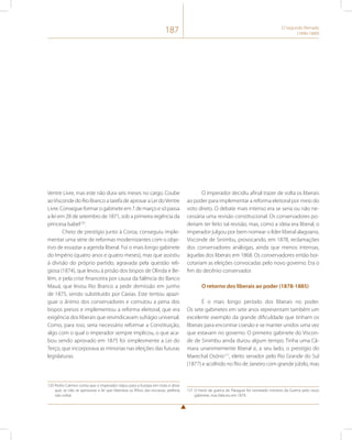 187 O Segundo Reinado 
(1840-1889) 
Ventre Livre, mas este não dura seis meses no cargo. Coube 
ao Visconde do Rio Branco a tarefa de aprovar a Lei do Ventre 
Livre. Consegue formar o gabinete em 7 de março e só passa 
a lei em 28 de setembro de 1871, sob a primeira regência da 
princesa Isabel120. 
Cheio de prestígio junto à Coroa, conseguiu imple-mentar 
uma série de reformas modernizantes com o obje-tivo 
de esvaziar a agenda liberal. Foi o mais longo gabinete 
do Império (quatro anos e quatro meses), mas que assistiu 
à divisão do próprio partido, agravada pela questão reli-giosa 
(1874), que levou à prisão dos bispos de Olinda e Be-lém, 
e pela crise financeira por causa da falência do Banco 
Mauá, que levou Rio Branco a pedir demissão em junho 
de 1875, sendo substituído por Caxias. Este tentou apazi-guar 
o ânimo dos conservadores e comutou a pena dos 
bispos presos e implementou a reforma eleitoral, que era 
exigência dos liberais que reivindicavam sufrágio universal. 
Como, para isso, seria necessário reformar a Constituição, 
algo com o qual o imperador sempre implicou, o que aca-bou 
sendo aprovado em 1875 foi simplesmente a Lei do 
Terço, que incorporava as minorias nas eleições das futuras 
legislaturas. 
120 Pedro Calmon conta que o imperador viajou para a Europa em maio e disse 
que, se não se aprovasse a lei que libertava os filhos das escravas, preferia 
não voltar. 
O imperador decidiu afinal trazer de volta os liberais 
ao poder para implementar a reforma eleitoral por meio do 
voto direto. O debate mais intenso era se seria ou não ne-cessária 
uma revisão constitucional. Os conservadores po-deriam 
ter feito tal revisão, mas, como a ideia era liberal, o 
imperador julgou por bem nomear o líder liberal alagoano, 
Visconde de Sinimbu, provocando, em 1878, reclamações 
dos conservadores análogas, ainda que menos intensas, 
àquelas dos liberais em 1868. Os conservadores então boi-cotariam 
as eleições convocadas pelo novo governo. Era o 
fim do decênio conservador. 
O retorno dos liberais ao poder (1878-1885) 
É o mais longo período dos liberais no poder. 
Os sete gabinetes em sete anos representam também um 
excelente exemplo da grande dificuldade que tinham os 
liberais para encontrar coesão e se manter unidos uma vez 
que estavam no governo. O primeiro gabinete do Viscon-de 
de Sinimbu ainda durou algum tempo. Tinha uma Câ-mara 
unanimemente liberal e, a seu lado, o prestígio do 
Marechal Osório121, eleito senador pelo Rio Grande do Sul 
(1877) e acolhido no Rio de Janeiro com grande júbilo, mas 
121 O herói da guerra do Paraguai foi nomeado ministro da Guerra pelo novo 
gabinete, mas faleceu em 1879. 
 