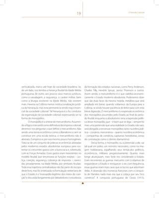 19 O Período Colonial 
verticalizada, marco até hoje da sociedade brasileira. Se, 
de um lado, isso lembra a herança feudal da Idade Média 
portuguesa, de outro, aos poucos seus marcos jurídicos, 
como a vassalagem, a segurança, o caráter militar, bem 
como a liturgia existente na Idade Média, não existem 
mais. Haveria na Colônia menos institucionalização jurídi-ca 
da hierarquia, mas esta permanecia sendo traço essen-cial 
da sociedade colonial. Tal hierarquia é o fio condutor 
da organização da sociedade colonial, expressando-se na 
forma de monopólios. 
O monopólio é a síntese do mercantilismo. Assumin-do 
a lógica mercantil como definidora da empresa colonial, 
devemos nos perguntar o que define o mercantilismo. Não 
sendo uma teoria econômica como o liberalismo e sem se 
constituir em uma escola teórica, o mercantilismo não é 
abstrato. É empírico e, por isso mesmo, pouco homogêneo. 
Trata-se de um conjunto de práticas econômicas adotadas 
pelos modernos estados absolutistas europeus para sus-tentar 
os crescentes gastos com a burocracia e, sobretudo, 
com as Forças Armadas. Esses gastos eram inexistentes no 
modelo feudal, que terceirizava as funções estatais – jus-tiça, 
coerção, segurança, cobrança de impostos –, exerci-das 
privadamente, na Idade Média, por senhores feudais. 
Toda essa trajetória centralizadora não faz parte do escopo 
deste livro, mas foi sintetizada na formulação weberiana de 
que o Estado é o “monopólio legítimo dos meios de coer-ção” 
e discutida longamente por debatedores e estudiosos 
da formação dos estados nacionais, como Perry Anderson, 
Charles Tilly, Hendrik Spruyt, Janice Thomson e outros. 
Assim sendo, o mercantilismo é o que viabiliza economi-camente 
o Estado moderno absolutista. Poderíamos dizer 
que são duas faces da mesma moeda, metáfora que será 
ampliada em breve, quando voltarmos da Europa para a 
Colônia, se ainda houver paciência do leitor para com esta 
breve digressão. O mercantilismo é a expressão econômica 
dos monopólios assumidos pelo Estado ao final do perío-do 
feudal, enquanto o absolutismo seria a expressão políti-ca 
desse monopólio, que – é bom que se diga – sempre foi 
mais uma pretensão que uma realidade (o Estado, não raro, 
será obrigado a terceirizar monopólios tanto na esfera polí-tica 
– corsários, mercenários – quanto na esfera econômica 
– companhias de comércio, capitanias hereditárias, zonas 
de contratação como o distrito diamantino). 
Dessa forma, o monopólio, ou a pretensão a ele, vai 
tal qual um polvo, um monstro necessário, como na ima-gem 
hobbesiana, espalhando seus tentáculos políticos, 
econômicos, militares progressivamente. Quanto mais 
longe alcançavam, mais forte era considerado o Estado. 
Eram recorrentes as guerras mercantis com o objetivo de 
engrandecer o Estado e enriquecer o rei; com frequência, 
essas guerras eram mais caras que os lucros que advinham 
delas. A obsessão dos monarcas franceses com a conquis-ta 
de Flandres nada mais era que a cobiça por seu “rico 
comércio”. A conquista portuguesa de Ceuta (1415), 
 