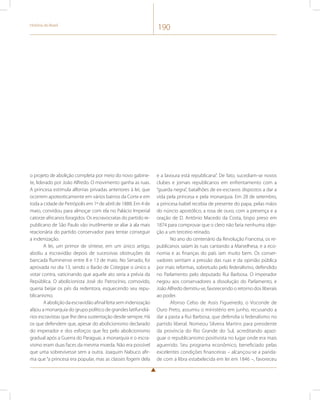 História do Brasil 190 
o projeto de abolição completa por meio do novo gabine-te, 
liderado por João Alfredo. O movimento ganha as ruas. 
A princesa estimula alforrias privadas anteriores à lei, que 
ocorrem apoteoticamente em vários bairros da Corte e em 
toda a cidade de Petrópolis em 1º de abril de 1888. Em 4 de 
maio, convidou para almoçar com ela no Palácio Imperial 
catorze africanos foragidos. Os escravocratas do partido re-publicano 
de São Paulo vão inutilmente se aliar à ala mais 
reacionária do partido conservador para tentar conseguir 
a indenização. 
A lei, um primor de síntese, em um único artigo, 
aboliu a escravidão depois de sucessivas obstruções da 
bancada fluminense entre 8 e 13 de maio. No Senado, foi 
aprovada no dia 13, sendo o Barão de Cotegipe o único a 
votar contra, vaticinando que aquele ato seria a prévia da 
República. O abolicionista José do Patrocínio, comovido, 
queria beijar os pés da redentora, esquecendo seu repu-blicanismo. 
A abolição da escravidão afinal feita sem indenização 
alijou a monarquia do grupo político de grandes latifundiá-rios 
escravistas que lhe dera sustentação desde sempre. Há 
os que defendem que, apesar do abolicionismo declarado 
do imperador e dos esforços que fez pelo abolicionismo 
gradual após a Guerra do Paraguai, a monarquia e o escra-vismo 
eram duas faces da mesma moeda. Não era possível 
que uma sobrevivesse sem a outra. Joaquim Nabuco afir-ma 
que “a princesa era popular, mas as classes fogem dela 
e a lavoura está republicana”. De fato, sucediam-se novos 
clubes e jornais republicanos em enfrentamento com a 
“guarda negra”, batalhões de ex-escravos dispostos a dar a 
vida pela princesa e pela monarquia. Em 28 de setembro, 
a princesa Isabel recebia de presente do papa, pelas mãos 
do núncio apostólico, a rosa de ouro, com a presença e a 
oração de D. Antônio Macedo da Costa, bispo preso em 
1874 para comprovar que o clero não faria nenhuma obje-ção 
a um terceiro reinado. 
No ano do centenário da Revolução Francesa, os re-publicanos 
saíam às ruas cantando a Marselhesa, e a eco-nomia 
e as finanças do país iam muito bem. Os conser-vadores 
sentiam a pressão das ruas e da opinião pública 
por mais reformas, sobretudo pelo federalismo, defendido 
no Parlamento pelo deputado Rui Barbosa. O imperador 
negou aos conservadores a dissolução do Parlamento, e 
João Alfredo demitiu-se, favorecendo o retorno dos liberais 
ao poder. 
Afonso Celso de Assis Figueiredo, o Visconde de 
Ouro Preto, assumiu o ministério em junho, recusando a 
dar a pasta a Rui Barbosa, que defendia o federalismo no 
partido liberal. Nomeou Silveira Martins para presidente 
da província do Rio Grande do Sul, acreditando apazi-guar 
o republicanismo positivista no lugar onde era mais 
aguerrido. Seu programa econômico, beneficiado pelas 
excelentes condições financeiras – alcançou-se a parida-de 
com a libra estabelecida em lei em 1846 –, favoreceu 
 