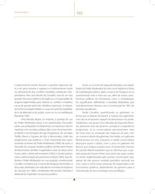 História do Brasil 192 
e praticamente extinto durante o período regencial, vol-ta 
a ter peso durante o regresso e é efetivamente usado 
no arbitramento dos conflitos intraelites, sobretudo inter-partidários. 
Para José Murilo de Carvalho, esse foi um dos 
grandes fracassos políticos da regência, a incapacidade de 
angariar legitimidade para arbitrar os conflitos intraelites, 
causa de grande parte das rebeliões regenciais. O impera-dor 
tinha essa legitimidade e a usava em prol da estabilida-de 
e da alternância do poder, como se viu na reabilitação 
liberal de 1844. 
Uma década depois, no entanto, a questão do uso 
do Poder Moderador passa a ser questionada. Discussões 
sobre suas atribuições no Parlamento, na imprensa e até em 
meetings e em reuniões públicas dão o tom do renascimen-to 
liberal e da formação da Liga Progressista. De um lado, 
Teófilo Ottoni e Zacarias de Góis e Vasconcelos, chefe dos 
progressistas que publicou o mais importante livro ques-tionando 
os limites do Poder Moderador (1860); de outro, o 
Visconde do Uruguai, herdeiro político de Bernardo Pereira 
de Vasconcelos, também magistrado e autor de obras como 
Ensaio sobre o direito administrativo (1862) e Estudos práticos 
sobre a administração das províncias no Brasil (1865), que de-fendia 
o Poder Moderador em sua acepção constitucional. 
Carvalho considera que a Guerra do Paraguai interrompeu a 
discussão, retomada com radicalismo na esteira da dispensa 
de Zacarias em 1868, considerada intervenção indevida e 
ditatorial do imperador no processo político. 
Assim, se no início do Segundo Reinado o uso equili-brado 
do Poder Moderador foi visto como legítimo e fonte 
de estabilização política, após a Guerra do Paraguai vai se 
questionando mais e mais seu uso, além de outras carac-terísticas 
políticas da monarquia, como a centralização. 
Os republicanos defenderão a bandeira federalista, que 
será plenamente vitoriosa com a Constituição de 1891 do 
período republicano. 
Ainda Carvalho, quantificando os gabinetes, in-forma 
que os liberais formaram a maioria dos gabinetes, 
mas não se mostraram capazes de permanecer no poder. 
Totalizaram, nas quase cinco décadas do Segundo Reina-do, 
dezenove anos de governo, somada aí a experiência 
progressista. Já os conservadores permaneceram mais 
de trinta anos na condução dos negócios do país, com 
um número inferior de gabinetes. Na média, um gabinete 
liberal durava um ano, enquanto a média conservadora 
alcançava quase o dobro, com o pico no gabinete Rio 
Branco, que chegou a quatro anos. As dissensões internas 
do partido liberal impediam que as reformas que o par-tido 
propunha fossem feitas; boa parte das quais acaba-va 
sendo implementada pelo partido conservador, que, 
apesar de não possuir unidade partidária nacional, era 
mais coeso e tinha maior presença de magistrados e de 
funcionários públicos, dependentes do governo para a 
manutenção de seus empregos e/ou privilégios. 
 